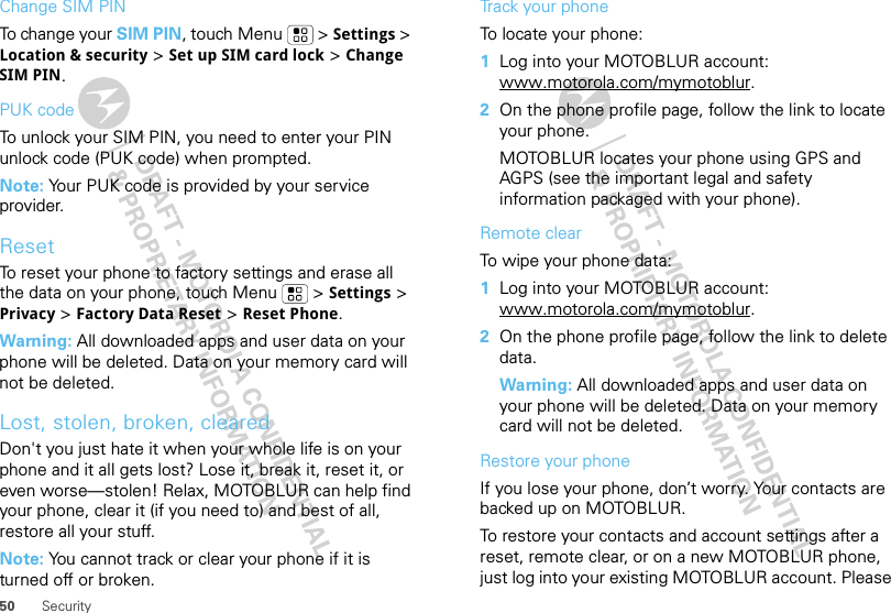 50 SecurityChange SIM PINTo change your SIM PIN, touch Menu  &gt; Settings &gt; Location &amp; security &gt; Set up SIM card lock &gt; Change SIM PIN.PUK codeTo unlock your SIM PIN, you need to enter your PIN unlock code (PUK code) when prompted.Note: Your PUK code is provided by your service provider.ResetTo reset your phone to factory settings and erase all the data on your phone, touch Menu  &gt; Settings &gt; Privacy &gt; Factory Data Reset &gt; Reset Phone.Warning: All downloaded apps and user data on your phone will be deleted. Data on your memory card will not be deleted.Lost, stolen, broken, clearedDon&apos;t you just hate it when your whole life is on your phone and it all gets lost? Lose it, break it, reset it, or even worse—stolen! Relax, MOTOBLUR can help find your phone, clear it (if you need to) and best of all, restore all your stuff. Note: You cannot track or clear your phone if it is turned off or broken.Track your phoneTo locate your phone:   1Log into your MOTOBLUR account: www.motorola.com/mymotoblur.2On the phone profile page, follow the link to locate your phone.MOTOBLUR locates your phone using GPS and AGPS (see the important legal and safety information packaged with your phone).Remote clearTo wipe your phone data:  1Log into your MOTOBLUR account: www.motorola.com/mymotoblur.2On the phone profile page, follow the link to delete data.Warning: All downloaded apps and user data on your phone will be deleted. Data on your memory card will not be deleted.Restore your phoneIf you lose your phone, don’t worry. Your contacts are backed up on MOTOBLUR.To restore your contacts and account settings after a reset, remote clear, or on a new MOTOBLUR phone, just log into your existing MOTOBLUR account. Please 