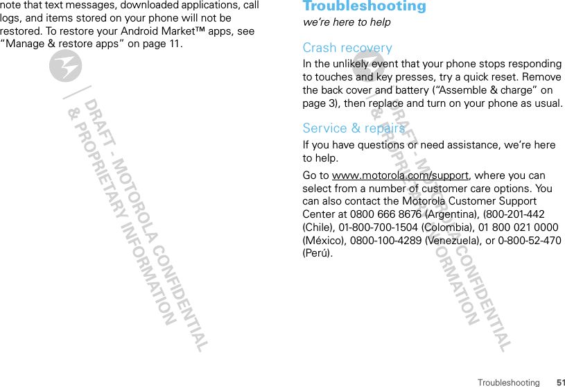 51Troubleshootingnote that text messages, downloaded applications, call logs, and items stored on your phone will not be restored. To restore your Android Market™ apps, see “Manage &amp; restore apps” on page 11.Troubleshootingwe’re here to helpCrash recoveryIn the unlikely event that your phone stops responding to touches and key presses, try a quick reset. Remove the back cover and battery (“Assemble &amp; charge” on page 3), then replace and turn on your phone as usual.Service &amp; repairsIf you have questions or need assistance, we’re here to help.Go to www.motorola.com/support, where you can select from a number of customer care options. You can also contact the Motorola Customer Support Center at 0800 666 8676 (Argentina), (800-201-442 (Chile), 01-800-700-1504 (Colombia), 01 800 021 0000 (México), 0800-100-4289 (Venezuela), or 0-800-52-470 (Perú).