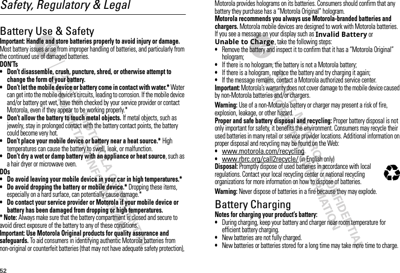 52Safety, Regulatory &amp; LegalBattery Use &amp; SafetyBatter y Use &amp; SafetyImportant: Handle and store batteries properly to avoid injury or damage. Most battery issues arise from improper handling of batteries, and particularly from the continued use of damaged batteries.DON’Ts• Don’t disassemble, crush, puncture, shred, or otherwise attempt to change the form of your battery.• Don’t let the mobile device or battery come in contact with water.* Water can get into the mobile device’s circuits, leading to corrosion. If the mobile device and/or battery get wet, have them checked by your service provider or contact Motorola, even if they appear to be working properly.*• Don’t allow the battery to touch metal objects. If metal objects, such as jewelry, stay in prolonged contact with the battery contact points, the battery could become very hot.• Don’t place your mobile device or battery near a heat source.* High temperatures can cause the battery to swell, leak, or malfunction.• Don’t dry a wet or damp battery with an appliance or heat source, such as a hair dryer or microwave oven.DOs• Do avoid leaving your mobile device in your car in high temperatures.*• Do avoid dropping the battery or mobile device.* Dropping these items, especially on a hard surface, can potentially cause damage.*• Do contact your service provider or Motorola if your mobile device or battery has been damaged from dropping or high temperatures.* Note: Always make sure that the battery compartment is closed and secure to avoid direct exposure of the battery to any of these conditions.Important: Use Motorola Original products for quality assurance and safeguards. To aid consumers in identifying authentic Motorola batteries from non-original or counterfeit batteries (that may not have adequate safety protection), Motorola provides holograms on its batteries. Consumers should confirm that any battery they purchase has a “Motorola Original” hologram.Motorola recommends you always use Motorola-branded batteries and chargers. Motorola mobile devices are designed to work with Motorola batteries. If you see a message on your display such as Invalid Battery or Unable to Charge, take the following steps:•Remove the battery and inspect it to confirm that it has a “Motorola Original” hologram;•If there is no hologram, the battery is not a Motorola battery;•If there is a hologram, replace the battery and try charging it again;•If the message remains, contact a Motorola authorized service center.Important: Motorola’s warranty does not cover damage to the mobile device caused by non-Motorola batteries and/or chargers.Warning: Use of a non-Motorola battery or charger may present a risk of fire, explosion, leakage, or other hazard.Proper and safe battery disposal and recycling: Proper battery disposal is not only important for safety, it benefits the environment. Consumers may recycle their used batteries in many retail or service provider locations. Additional information on proper disposal and recycling may be found on the Web:•www.motorola.com/recycling•www.rbrc.org/call2recycle/ (in English only)Disposal: Promptly dispose of used batteries in accordance with local regulations. Contact your local recycling center or national recycling organizations for more information on how to dispose of batteries.Warning: Never dispose of batteries in a fire because they may explode.Battery ChargingBatter y Chargi ngNotes for charging your product’s battery:•During charging, keep your battery and charger near room temperature for efficient battery charging.•New batteries are not fully charged.•New batteries or batteries stored for a long time may take more time to charge.032375o