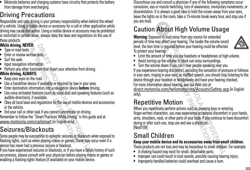 53•Motorola batteries and charging systems have circuitry that protects the battery from damage from overcharging.Driving PrecautionsResponsible and safe driving is your primary responsibility when behind the wheel of a vehicle. Using a mobile device or accessory for a call or other application while driving may cause distraction. Using a mobile device or accessory may be prohibited or restricted in certain areas, always obey the laws and regulations on the use of these products.While driving, NEVER:•Type or read texts.•Enter or review written data.•Surf the web.•Input navigation information.•Perform any other functions that divert your attention from driving.While driving, ALWAYS:•Keep your eyes on the road.•Use a handsfree device if available or required by law in your area.•Enter destination information into a navigation device before driving.•Use voice activated features (such as voice dial) and speaking features (such as audible directions), if available.•Obey all local laws and regulations for the use of mobile devices and accessories in the vehicle.•End your call or other task if you cannot concentrate on driving.Remember to follow the “Smart Practices While Driving” in this guide and at www.motorola.com/callsmart (in English only).Seizures/BlackoutsSome people may be susceptible to epileptic seizures or blackouts when exposed to flashing lights, such as when playing videos or games. These may occur even if a person has never had a previous seizure or blackout.If you have experienced seizures or blackouts, or if you have a family history of such occurrences, please consult with your physician before playing videos or games or enabling a flashing-lights feature (if available) on your mobile device.Discontinue use and consult a physician if any of the following symptoms occur: convulsion, eye or muscle twitching, loss of awareness, involuntary movements, or disorientation. It is always a good idea to hold the screen away from your eyes, leave the lights on in the room, take a 15-minute break every hour, and stop use if you are tired.Caution About High Volume UsageWarning: Exposure to loud noise from any source for extended periods of time may affect your hearing. The louder the volume sound level, the less time is required before your hearing could be affected. To protect your hearing:•Limit the amount of time you use headsets or headphones at high volume.•Avoid turning up the volume to block out noisy surroundings.•Turn the volume down if you can’t hear people speaking near you.If you experience hearing discomfort, including the sensation of pressure or fullness in your ears, ringing in your ears, or muffled speech, you should stop listening to the device through your headset or headphones and have your hearing checked.For more information about hearing, see our Web site at direct.motorola.com/hellomoto/nss/AcousticSafety.asp (in English only).Repetitive MotionWhen you repetitively perform actions such as pressing keys or entering finger-written characters, you may experience occasional discomfort in your hands, arms, shoulders, neck, or other parts of your body. If you continue to have discomfort during or after such use, stop use and see a physician.[Nov0109]Small ChildrenKeep your mobile device and its accessories away from small children. These products are not toys and may be hazardous to small children. For example:•A choking hazard may exist for small, detachable parts.•Improper use could result in loud sounds, possibly causing hearing injury.•Improperly handled batteries could overheat and cause a burn.