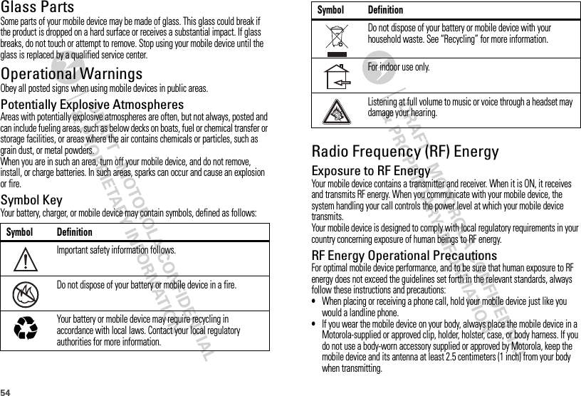 54Glass PartsSome parts of your mobile device may be made of glass. This glass could break if the product is dropped on a hard surface or receives a substantial impact. If glass breaks, do not touch or attempt to remove. Stop using your mobile device until the glass is replaced by a qualified service center.Operational WarningsObey all posted signs when using mobile devices in public areas.Potentially Explosive AtmospheresAreas with potentially explosive atmospheres are often, but not always, posted and can include fueling areas, such as below decks on boats, fuel or chemical transfer or storage facilities, or areas where the air contains chemicals or particles, such as grain dust, or metal powders.When you are in such an area, turn off your mobile device, and do not remove, install, or charge batteries. In such areas, sparks can occur and cause an explosion or fire.Symbol KeyYour battery, charger, or mobile device may contain symbols, defined as follows:Symbol DefinitionImportant safety information follows.Do not dispose of your battery or mobile device in a fire.Your battery or mobile device may require recycling in accordance with local laws. Contact your local regulatory authorities for more information.032374o032376o032375oRadio Frequency (RF) EnergyExposure to RF EnergyYour mobile device contains a transmitter and receiver. When it is ON, it receives and transmits RF energy. When you communicate with your mobile device, the system handling your call controls the power level at which your mobile device transmits.Your mobile device is designed to comply with local regulatory requirements in your country concerning exposure of human beings to RF energy.RF Energy Operational PrecautionsFor optimal mobile device performance, and to be sure that human exposure to RF energy does not exceed the guidelines set forth in the relevant standards, always follow these instructions and precautions:•When placing or receiving a phone call, hold your mobile device just like you would a landline phone.•If you wear the mobile device on your body, always place the mobile device in a Motorola-supplied or approved clip, holder, holster, case, or body harness. If you do not use a body-worn accessory supplied or approved by Motorola, keep the mobile device and its antenna at least 2.5 centimeters (1 inch) from your body when transmitting.Do not dispose of your battery or mobile device with your household waste. See “Recycling” for more information.For indoor use only.Listening at full volume to music or voice through a headset may damage your hearing.Symbol Definition