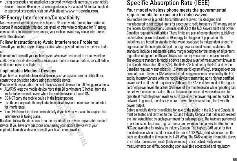 55•Using accessories not supplied or approved by Motorola may cause your mobile device to exceed RF energy exposure guidelines. For a list of Motorola-supplied or approved accessories, visit our Web site at: www.motorola.com.RF Energy Interference/CompatibilityNearly every electronic device is subject to RF energy interference from external sources if inadequately shielded, designed, or otherwise configured for RF energy compatibility. In some circumstances, your mobile device may cause interference with other devices.Follow Instructions to Avoid Interference ProblemsTurn off your mobile device in any location where posted notices instruct you to do so.In an aircraft, turn off your mobile device whenever instructed to do so by airline staff. If your mobile device offers an airplane mode or similar feature, consult airline staff about using it in flight.Implantable Medical DevicesIf you have an implantable medical device, such as a pacemaker or defibrillator, consult your physician before using this mobile device.Persons with implantable medical devices should observe the following precautions:•ALWAYS keep the mobile device more than 20 centimeters (8 inches) from the implantable medical device when the mobile device is turned ON.•DO NOT carry the mobile device in the breast pocket.•Use the ear opposite the implantable medical device to minimize the potential for interference.•Turn OFF the mobile device immediately if you have any reason to suspect that interference is taking place.Read and follow the directions from the manufacturer of your implantable medical device. If you have any questions about using your mobile device with your implantable medical device, consult your healthcare provider.Specific Absorption Rate (IEEE)SAR (IEEE)Your model wireless phone meets the governmental requirements for exposure to radio waves.Your mobile device is a radio transmitter and receiver. It is designed and manufactured to not exceed limits for exposure to radio frequency (RF) energy set by the Federal Communications Commission (FCC) of the U.S. Government and by the Canadian regulatory authorities. These limits are part of comprehensive guidelines and establish permitted levels of RF energy for the general population. The guidelines are based on standards that were developed by independent scientific organizations through periodic and thorough evaluation of scientific studies. The standards include a substantial safety margin designed for the safety of all persons, regardless of age or health, and to account for any variations in measurements.The exposure standard for mobile devices employs a unit of measurement known as the Specific Absorption Rate (SAR). The IEEE SAR limit set by the FCC and by the Canadian regulatory authorities is 1.6 watts per kilogram (W/kg), averaged over one gram of tissue. Tests for SAR are conducted using procedures accepted by the FCC and by Industry Canada with the mobile device transmitting at its highest certified power level in all tested frequencies. Although the SAR is determined at the highest certified power level, the actual SAR level of the mobile device while operating can be below the maximum value. This is because the mobile device is designed to operate at multiple power levels so as to use only the power required to reach the network. In general, the closer you are to a wireless base station, the lower the power output.Before a mobile device is available for sale to the public in the U.S. and Canada, it must be tested and certified to the FCC and Industry Canada that it does not exceed the limit established by each government for safe exposure. The tests are performed in positions and locations (e.g., at the ear and worn on the body) submitted to the FCC and available for review by Industry Canada. The highest SAR value for this mobile device when tested for use at the ear is 1.13 W/kg, and when worn on the body, as described in this guide, is 1.45 W/kg. The SAR value for this mobile device in its data transmission mode (body-worn use) is not listed. Body-worn measurements can differ, depending upon available accessories and regulatory 