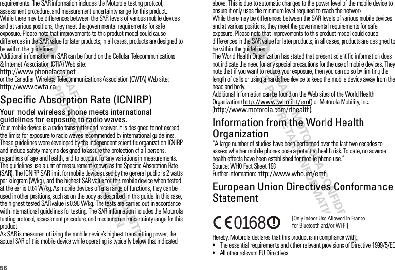 56requirements. The SAR information includes the Motorola testing protocol, assessment procedure, and measurement uncertainty range for this product.While there may be differences between the SAR levels of various mobile devices and at various positions, they meet the governmental requirements for safe exposure. Please note that improvements to this product model could cause differences in the SAR value for later products; in all cases, products are designed to be within the guidelines.Additional information on SAR can be found on the Cellular Telecommunications &amp; Internet Association (CTIA) Web site:http://www.phonefacts.netor the Canadian Wireless Telecommunications Association (CWTA) Web site:http://www.cwta.caSpecific Absorption Rate (ICNIRP)SAR (ICNIRP)Your model wireless phone meets international guidelines for exposure to radio waves.Your mobile device is a radio transmitter and receiver. It is designed to not exceed the limits for exposure to radio waves recommended by international guidelines. These guidelines were developed by the independent scientific organization ICNIRP and include safety margins designed to assure the protection of all persons, regardless of age and health, and to account for any variations in measurements.The guidelines use a unit of measurement known as the Specific Absorption Rate (SAR). The ICNIRP SAR limit for mobile devices used by the general public is 2 watts per kilogram (W/kg), and the highest SAR value for this mobile device when tested at the ear is 0.84 W/kg. As mobile devices offer a range of functions, they can be used in other positions, such as on the body as described in this guide. In this case, the highest tested SAR value is 0.98 W/kg. The tests are carried out in accordance with international guidelines for testing. The SAR information includes the Motorola testing protocol, assessment procedure, and measurement uncertainty range for this product.As SAR is measured utilizing the mobile device’s highest transmitting power, the actual SAR of this mobile device while operating is typically below that indicated above. This is due to automatic changes to the power level of the mobile device to ensure it only uses the minimum level required to reach the network.While there may be differences between the SAR levels of various mobile devices and at various positions, they meet the governmental requirements for safe exposure. Please note that improvements to this product model could cause differences in the SAR value for later products; in all cases, products are designed to be within the guidelines.The World Health Organization has stated that present scientific information does not indicate the need for any special precautions for the use of mobile devices. They note that if you want to reduce your exposure, then you can do so by limiting the length of calls or using a handsfree device to keep the mobile device away from the head and body.Additional Information can be found on the Web sites of the World Health Organization (http://www.who.int/emf) or Motorola Mobility, Inc. (http://www.motorola.com/rfhealth).Information from the World Health OrganizationWHO Information“A large number of studies have been performed over the last two decades to assess whether mobile phones pose a potential health risk. To date, no adverse health effects have been established for mobile phone use.”Source: WHO Fact Sheet 193Further information: http://www.who.int/emfEuropean Union Directives Conformance StatementEU Conform anceHereby, Motorola declares that this product is in compliance with:•The essential requirements and other relevant provisions of Directive 1999/5/EC•All other relevant EU Directives[Only Indoor Use Allowed In Francefor Bluetooth and/or Wi-Fi]0168