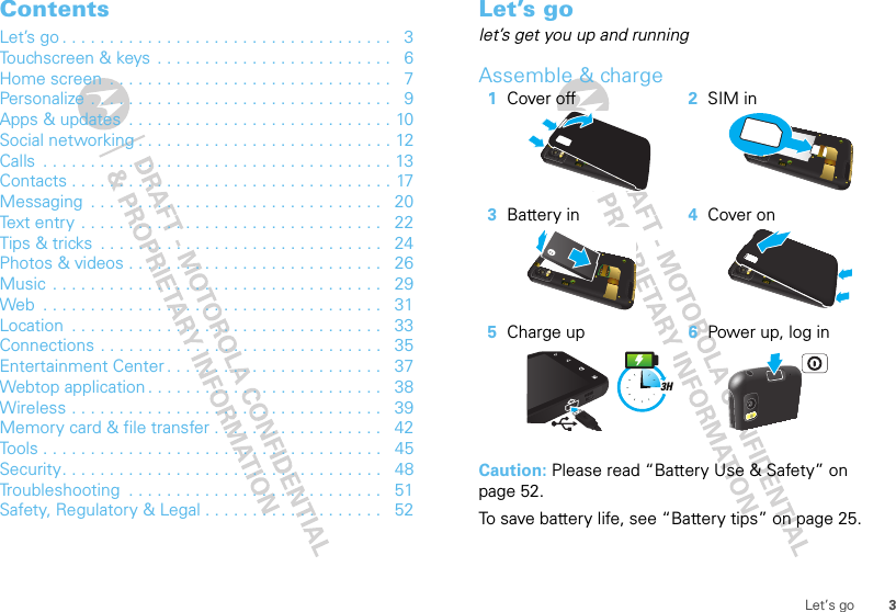 3Let’s goContentsLet’s go . . . . . . . . . . . . . . . . . . . . . . . . . . . . . . . . . . .   3Touchscreen &amp; keys  . . . . . . . . . . . . . . . . . . . . . . . . .   6Home screen  . . . . . . . . . . . . . . . . . . . . . . . . . . . . . .   7Personalize . . . . . . . . . . . . . . . . . . . . . . . . . . . . . . . .   9Apps &amp; updates  . . . . . . . . . . . . . . . . . . . . . . . . . . . . 10Social networking . . . . . . . . . . . . . . . . . . . . . . . . . . . 12Calls  . . . . . . . . . . . . . . . . . . . . . . . . . . . . . . . . . . . . . 13Contacts . . . . . . . . . . . . . . . . . . . . . . . . . . . . . . . . . . 17Messaging  . . . . . . . . . . . . . . . . . . . . . . . . . . . . . . .   20Text entry . . . . . . . . . . . . . . . . . . . . . . . . . . . . . . . .   22Tips &amp; tricks  . . . . . . . . . . . . . . . . . . . . . . . . . . . . . .   24Photos &amp; videos . . . . . . . . . . . . . . . . . . . . . . . . . . .   26Music  . . . . . . . . . . . . . . . . . . . . . . . . . . . . . . . . . . .   29Web  . . . . . . . . . . . . . . . . . . . . . . . . . . . . . . . . . . . .   31Location  . . . . . . . . . . . . . . . . . . . . . . . . . . . . . . . . .   33Connections . . . . . . . . . . . . . . . . . . . . . . . . . . . . . .   35Entertainment Center . . . . . . . . . . . . . . . . . . . . . . .   37Webtop application . . . . . . . . . . . . . . . . . . . . . . . . .   38Wireless . . . . . . . . . . . . . . . . . . . . . . . . . . . . . . . . .   39Memory card &amp; file transfer . . . . . . . . . . . . . . . . . .   42Tools . . . . . . . . . . . . . . . . . . . . . . . . . . . . . . . . . . . .   45Security. . . . . . . . . . . . . . . . . . . . . . . . . . . . . . . . . .   48Troubleshooting  . . . . . . . . . . . . . . . . . . . . . . . . . . .   51Safety, Regulatory &amp; Legal . . . . . . . . . . . . . . . . . . .   52Let’s golet’s get you up and runningAssemble &amp; charge  Caution: Please read “Battery Use &amp; Safety” on page 52.To save battery life, see “Battery tips” on page 25.1Cover off 2SIM in3Battery in 4Cover on5Charge up 6Power up, log in3H