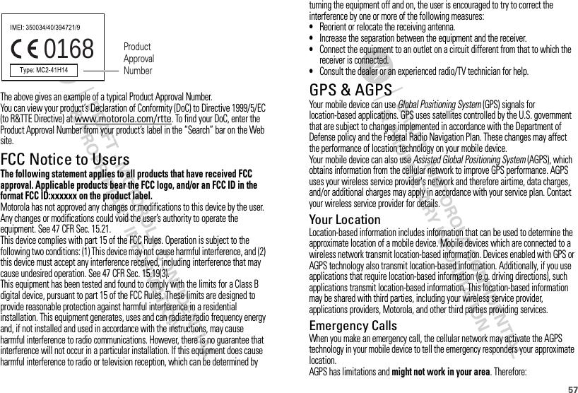 57The above gives an example of a typical Product Approval Number.You can view your product’s Declaration of Conformity (DoC) to Directive 1999/5/EC (to R&amp;TTE Directive) at www.motorola.com/rtte. To find your DoC, enter the Product Approval Number from your product’s label in the “Search” bar on the Web site.FCC Notice to UsersFCC NoticeThe following statement applies to all products that have received FCC approval. Applicable products bear the FCC logo, and/or an FCC ID in the format FCC ID:xxxxxx on the product label.Motorola has not approved any changes or modifications to this device by the user. Any changes or modifications could void the user’s authority to operate the equipment. See 47 CFR Sec. 15.21.This device complies with part 15 of the FCC Rules. Operation is subject to the following two conditions: (1) This device may not cause harmful interference, and (2) this device must accept any interference received, including interference that may cause undesired operation. See 47 CFR Sec. 15.19(3).This equipment has been tested and found to comply with the limits for a Class B digital device, pursuant to part 15 of the FCC Rules. These limits are designed to provide reasonable protection against harmful interference in a residential installation. This equipment generates, uses and can radiate radio frequency energy and, if not installed and used in accordance with the instructions, may cause harmful interference to radio communications. However, there is no guarantee that interference will not occur in a particular installation. If this equipment does cause harmful interference to radio or television reception, which can be determined by 0168 Product Approval Numberturning the equipment off and on, the user is encouraged to try to correct the interference by one or more of the following measures:•Reorient or relocate the receiving antenna.•Increase the separation between the equipment and the receiver.•Connect the equipment to an outlet on a circuit different from that to which the receiver is connected.•Consult the dealer or an experienced radio/TV technician for help.GPS &amp; AGPSGPS &amp; AGPSYour mobile device can use Global Positioning System (GPS) signals for location-based applications. GPS uses satellites controlled by the U.S. government that are subject to changes implemented in accordance with the Department of Defense policy and the Federal Radio Navigation Plan. These changes may affect the performance of location technology on your mobile device.Your mobile device can also use Assisted Global Positioning System (AGPS), which obtains information from the cellular network to improve GPS performance. AGPS uses your wireless service provider&apos;s network and therefore airtime, data charges, and/or additional charges may apply in accordance with your service plan. Contact your wireless service provider for details.Your LocationLocation-based information includes information that can be used to determine the approximate location of a mobile device. Mobile devices which are connected to a wireless network transmit location-based information. Devices enabled with GPS or AGPS technology also transmit location-based information. Additionally, if you use applications that require location-based information (e.g. driving directions), such applications transmit location-based information. This location-based information may be shared with third parties, including your wireless service provider, applications providers, Motorola, and other third parties providing services.Emergency CallsWhen you make an emergency call, the cellular network may activate the AGPS technology in your mobile device to tell the emergency responders your approximate location.AGPS has limitations and might not work in your area. Therefore: