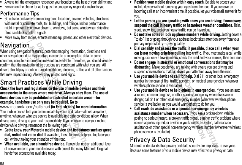 58•Always tell the emergency responder your location to the best of your ability; and•Remain on the phone for as long as the emergency responder instructs you.Performance Tips•Go outside and away from underground locations, covered vehicles, structures with metal or concrete roofs, tall buildings, and foliage. Indoor performance might improve if you move closer to windows, but some window sun shielding films can block satellite signals.•Move away from radios, entertainment equipment, and other electronic devices.NavigationNavigationWhen using navigation features, note that mapping information, directions and other navigational data may contain inaccurate or incomplete data. In some countries, complete information may not be available. Therefore, you should visually confirm that the navigational instructions are consistent with what you see. All drivers should pay attention to road conditions, closures, traffic, and all other factors that may impact driving. Always obey posted road signs.Smart Practices While DrivingDrivi ng SafetyCheck the laws and regulations on the use of mobile devices and their accessories in the areas where you drive. Always obey them. The use of these devices may be prohibited or restricted in certain areas—for example, handsfree use only may be required. Go to www.motorola.com/callsmart (in English only) for more information.Your mobile device lets you communicate by voice and data—almost anywhere, anytime, wherever wireless service is available and safe conditions allow. When driving a car, driving is your first responsibility. If you choose to use your mobile device while driving, remember the following tips:• Get to know your Motorola mobile device and its features such as speed dial, redial and voice dial. If available, these features help you to place your call without taking your attention off the road.• When available, use a handsfree device. If possible, add an additional layer of convenience to your mobile device with one of the many Motorola Original handsfree accessories available today.• Position your mobile device within easy reach. Be able to access your mobile device without removing your eyes from the road. If you receive an incoming call at an inconvenient time, if possible, let your voicemail answer it for you.• Let the person you are speaking with know you are driving; if necessary, suspend the call in heavy traffic or hazardous weather conditions. Rain, sleet, snow, ice, and even heavy traffic can be hazardous.• Do not take notes or look up phone numbers while driving. Jotting down a “to do” list or going through your address book takes attention away from your primary responsibility—driving safely.• Dial sensibly and assess the traffic; if possible, place calls when your car is not moving or before pulling into traffic. If you must make a call while moving, dial only a few numbers, check the road and your mirrors, then continue.• Do not engage in stressful or emotional conversations that may be distracting. Make people you are talking with aware you are driving and suspend conversations that can divert your attention away from the road.• Use your mobile device to call for help. Dial 911 or other local emergency number in the case of fire, traffic accident, or medical emergencies (wherever wireless phone service is available).• Use your mobile device to help others in emergencies. If you see an auto accident, crime in progress, or other serious emergency where lives are in danger, call 911 or other local emergency number (wherever wireless phone service is available), as you would want others to do for you.• Call roadside assistance or a special non-emergency wireless assistance number when necessary. If you see a broken-down vehicle posing no serious hazard, a broken traffic signal, a minor traffic accident where no one appears injured, or a vehicle you know to be stolen, call roadside assistance or other special non-emergency wireless number (wherever wireless phone service is available).Privacy &amp; Data SecurityPriva cy &amp; Data Secur ityMotorola understands that privacy and data security are important to everyone. Because some features of your mobile device may affect your privacy or data 