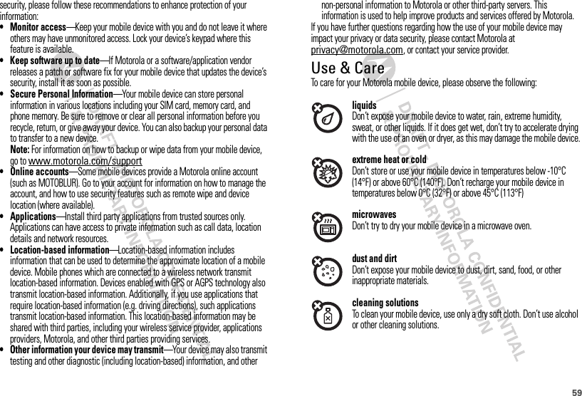 59security, please follow these recommendations to enhance protection of your information:• Monitor access—Keep your mobile device with you and do not leave it where others may have unmonitored access. Lock your device’s keypad where this feature is available.• Keep software up to date—If Motorola or a software/application vendor releases a patch or software fix for your mobile device that updates the device’s security, install it as soon as possible.• Secure Personal Information—Your mobile device can store personal information in various locations including your SIM card, memory card, and phone memory. Be sure to remove or clear all personal information before you recycle, return, or give away your device. You can also backup your personal data to transfer to a new device.Note: For information on how to backup or wipe data from your mobile device, go to www.motorola.com/support• Online accounts—Some mobile devices provide a Motorola online account (such as MOTOBLUR). Go to your account for information on how to manage the account, and how to use security features such as remote wipe and device location (where available).• Applications—Install third party applications from trusted sources only. Applications can have access to private information such as call data, location details and network resources.• Location-based information—Location-based information includes information that can be used to determine the approximate location of a mobile device. Mobile phones which are connected to a wireless network transmit location-based information. Devices enabled with GPS or AGPS technology also transmit location-based information. Additionally, if you use applications that require location-based information (e.g. driving directions), such applications transmit location-based information. This location-based information may be shared with third parties, including your wireless service provider, applications providers, Motorola, and other third parties providing services.• Other information your device may transmit—Your device may also transmit testing and other diagnostic (including location-based) information, and other non-personal information to Motorola or other third-party servers. This information is used to help improve products and services offered by Motorola.If you have further questions regarding how the use of your mobile device may impact your privacy or data security, please contact Motorola at privacy@motorola.com, or contact your service provider.Use &amp; CareUse &amp; Car eTo care for your Motorola mobile device, please observe the following:liquidsDon’t expose your mobile device to water, rain, extreme humidity, sweat, or other liquids. If it does get wet, don’t try to accelerate drying with the use of an oven or dryer, as this may damage the mobile device.extreme heat or coldDon’t store or use your mobile device in temperatures below -10°C (14°F) or above 60°C (140°F). Don’t recharge your mobile device in temperatures below 0°C (32°F) or above 45°C (113°F)microwavesDon’t try to dry your mobile device in a microwave oven.dust and dirtDon’t expose your mobile device to dust, dirt, sand, food, or other inappropriate materials.cleaning solutionsTo clean your mobile device, use only a dry soft cloth. Don’t use alcohol or other cleaning solutions.