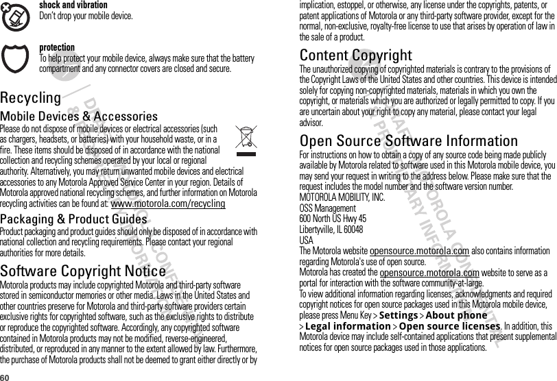 60shock and vibrationDon’t drop your mobile device.protectionTo help protect your mobile device, always make sure that the battery compartment and any connector covers are closed and secure.RecyclingRecycli ngMobile Devices &amp; AccessoriesPlease do not dispose of mobile devices or electrical accessories (such as chargers, headsets, or batteries) with your household waste, or in a fire. These items should be disposed of in accordance with the national collection and recycling schemes operated by your local or regional authority. Alternatively, you may return unwanted mobile devices and electrical accessories to any Motorola Approved Service Center in your region. Details of Motorola approved national recycling schemes, and further information on Motorola recycling activities can be found at: www.motorola.com/recyclingPackaging &amp; Product GuidesProduct packaging and product guides should only be disposed of in accordance with national collection and recycling requirements. Please contact your regional authorities for more details.Software Copyright NoticeSoft ware Copyright NoticeMotorola products may include copyrighted Motorola and third-party software stored in semiconductor memories or other media. Laws in the United States and other countries preserve for Motorola and third-party software providers certain exclusive rights for copyrighted software, such as the exclusive rights to distribute or reproduce the copyrighted software. Accordingly, any copyrighted software contained in Motorola products may not be modified, reverse-engineered, distributed, or reproduced in any manner to the extent allowed by law. Furthermore, the purchase of Motorola products shall not be deemed to grant either directly or by implication, estoppel, or otherwise, any license under the copyrights, patents, or patent applications of Motorola or any third-party software provider, except for the normal, non-exclusive, royalty-free license to use that arises by operation of law in the sale of a product.Content CopyrightContent  CopyrightThe unauthorized copying of copyrighted materials is contrary to the provisions of the Copyright Laws of the United States and other countries. This device is intended solely for copying non-copyrighted materials, materials in which you own the copyright, or materials which you are authorized or legally permitted to copy. If you are uncertain about your right to copy any material, please contact your legal advisor.Open Source Software InformationOSS InformationFor instructions on how to obtain a copy of any source code being made publicly available by Motorola related to software used in this Motorola mobile device, you may send your request in writing to the address below. Please make sure that the request includes the model number and the software version number.MOTOROLA MOBILITY, INC.OSS Management600 North US Hwy 45Libertyville, IL 60048USAThe Motorola website opensource.motorola.com also contains information regarding Motorola&apos;s use of open source.Motorola has created the opensource.motorola.com website to serve as a portal for interaction with the software community-at-large.To view additional information regarding licenses, acknowledgments and required copyright notices for open source packages used in this Motorola mobile device, please press Menu Key &gt;Settings &gt;About phone &gt;Legal information &gt;Open source licenses. In addition, this Motorola device may include self-contained applications that present supplemental notices for open source packages used in those applications.