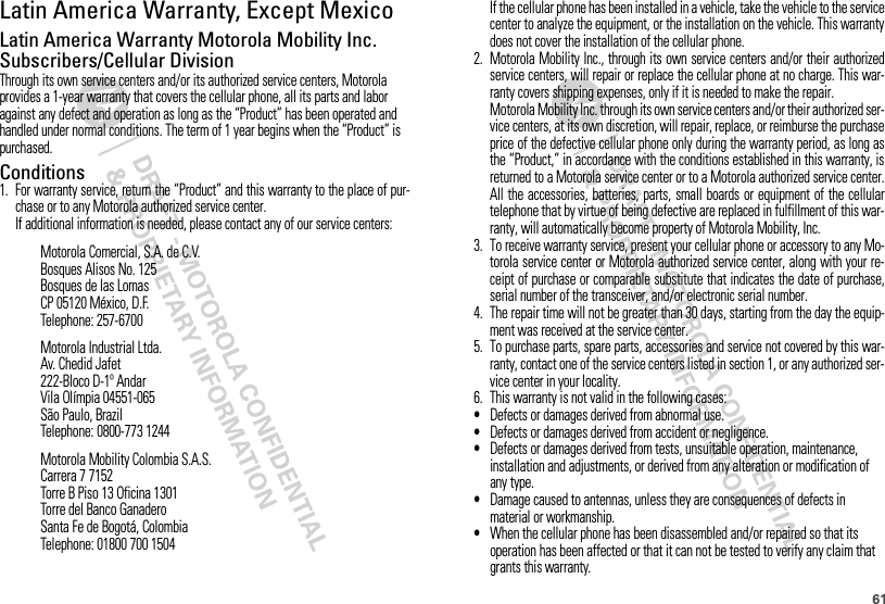 61Latin America Warranty, Except MexicoWarranty (Except Mexico)Latin America Warranty Motorola Mobility Inc. Subscribers/Cellular DivisionThrough its own service centers and/or its authorized service centers, Motorola provides a 1-year warranty that covers the cellular phone, all its parts and labor against any defect and operation as long as the “Product” has been operated and handled under normal conditions. The term of 1 year begins when the “Product” is purchased.Conditions 1. For warranty service, return the “Product” and this warranty to the place of pur-chase or to any Motorola authorized service center.If additional information is needed, please contact any of our service centers:Motorola Comercial, S.A. de C.V.Bosques Alisos No. 125Bosques de las LomasCP 05120 México, D.F.Telephone: 257-6700Motorola Industrial Ltda.Av. Chedid Jafet222-Bloco D-1º AndarVila Olímpia 04551-065São Paulo, BrazilTelephone: 0800-773 1244Motorola Mobility Colombia S.A.S.Carrera 7 7152Torre B Piso 13 Oficina 1301Torre del Banco GanaderoSanta Fe de Bogotá, ColombiaTelephone: 01800 700 1504If the cellular phone has been installed in a vehicle, take the vehicle to the servicecenter to analyze the equipment, or the installation on the vehicle. This warrantydoes not cover the installation of the cellular phone.2. Motorola Mobility Inc., through its own service centers and/or their authorizedservice centers, will repair or replace the cellular phone at no charge. This war-ranty covers shipping expenses, only if it is needed to make the repair.Motorola Mobility Inc. through its own service centers and/or their authorized ser-vice centers, at its own discretion, will repair, replace, or reimburse the purchaseprice of the defective cellular phone only during the warranty period, as long asthe “Product,” in accordance with the conditions established in this warranty, isreturned to a Motorola service center or to a Motorola authorized service center.All the accessories, batteries, parts, small boards or equipment of the cellulartelephone that by virtue of being defective are replaced in fulfillment of this war-ranty, will automatically become property of Motorola Mobility, Inc. 3. To receive warranty service, present your cellular phone or accessory to any Mo-torola service center or Motorola authorized service center, along with your re-ceipt of purchase or comparable substitute that indicates the date of purchase,serial number of the transceiver, and/or electronic serial number.4. The repair time will not be greater than 30 days, starting from the day the equip-ment was received at the service center.5. To purchase parts, spare parts, accessories and service not covered by this war-ranty, contact one of the service centers listed in section 1, or any authorized ser-vice center in your locality.6. This warranty is not valid in the following cases:•Defects or damages derived from abnormal use.•Defects or damages derived from accident or negligence.•Defects or damages derived from tests, unsuitable operation, maintenance, installation and adjustments, or derived from any alteration or modification of any type.•Damage caused to antennas, unless they are consequences of defects in material or workmanship.•When the cellular phone has been disassembled and/or repaired so that its operation has been affected or that it can not be tested to verify any claim that grants this warranty.