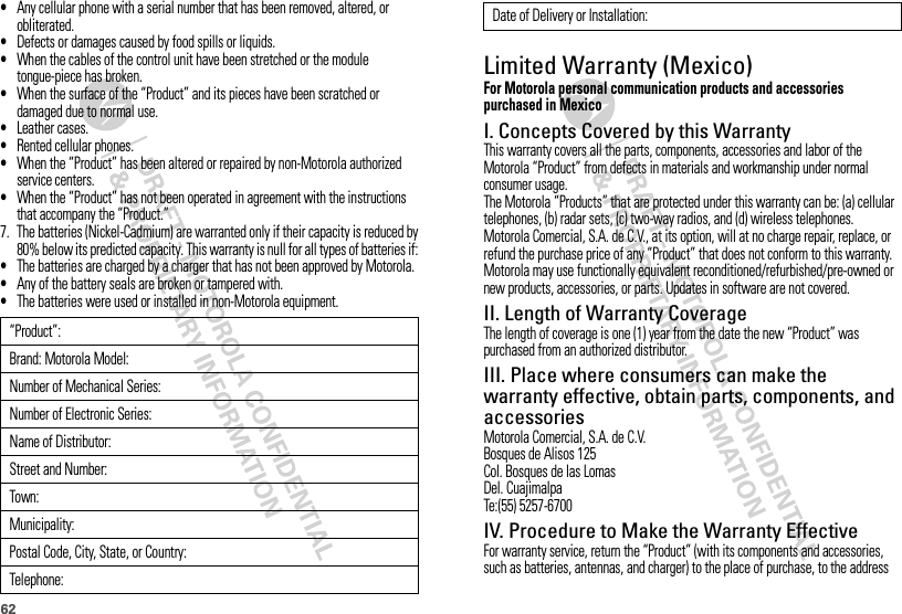 62•Any cellular phone with a serial number that has been removed, altered, or obliterated.•Defects or damages caused by food spills or liquids.•When the cables of the control unit have been stretched or the module tongue-piece has broken.•When the surface of the “Product” and its pieces have been scratched or damaged due to normal use.•Leather cases.•Rented cellular phones.•When the “Product” has been altered or repaired by non-Motorola authorized service centers.•When the “Product” has not been operated in agreement with the instructions that accompany the “Product.”7. The batteries (Nickel-Cadmium) are warranted only if their capacity is reduced by80% below its predicted capacity. This warranty is null for all types of batteries if:•The batteries are charged by a charger that has not been approved by Motorola.•Any of the battery seals are broken or tampered with.•The batteries were used or installed in non-Motorola equipment.“Product”:Brand: Motorola Model:Number of Mechanical Series:Number of Electronic Series:Name of Distributor:Street and Number:Town:Municipality:Postal Code, City, State, or Country:Telephone:Limited Warranty (Mexico)Wa rra nt y ( Mex i co)For Motorola personal communication products and accessories purchased in MexicoI. Concepts Covered by this WarrantyThis warranty covers all the parts, components, accessories and labor of the Motorola “Product” from defects in materials and workmanship under normal consumer usage.The Motorola “Products” that are protected under this warranty can be: (a) cellular telephones, (b) radar sets, (c) two-way radios, and (d) wireless telephones.Motorola Comercial, S.A. de C.V., at its option, will at no charge repair, replace, or refund the purchase price of any “Product” that does not conform to this warranty. Motorola may use functionally equivalent reconditioned/refurbished/pre-owned or new products, accessories, or parts. Updates in software are not covered.II. Length of Warranty CoverageThe length of coverage is one (1) year from the date the new “Product” was purchased from an authorized distributor.III. Place where consumers can make the warranty effective, obtain parts, components, and accessoriesMotorola Comercial, S.A. de C.V.Bosques de Alisos 125Col. Bosques de las LomasDel. CuajimalpaTe:(55) 5257-6700IV. Procedure to Make the Warranty EffectiveFor warranty service, return the “Product” (with its components and accessories, such as batteries, antennas, and charger) to the place of purchase, to the address Date of Delivery or Installation: