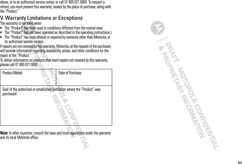 63above, or to an authorized service center, or call 01 800 021 0000. To request a refund, you must present this warranty, sealed by the place of purchase, along with the “Product.”V. Warranty Limitations or ExceptionsThe warranty is not valid when:•The “Product” has been used in conditions different from the normal ones.•The “Product” has not been operated as described in the operating instructions.)•The “Product” has been altered or repaired by someone other than Motorola, or its authorized service centers.If repairs are not covered by this warranty, Motorola, at the request of the purchaser, will provide information regarding availability, prices, and other conditions for the repair of the “Product.”To obtain information on products that need repairs not covered by this warranty, please call 01 800 021 0000.Note: In other countries, consult the laws and local regulations under the warranty and its local Motorola office.Product Model: Date of Purchase:Seal of the authorized or established distributor where the “Product” was purchased: