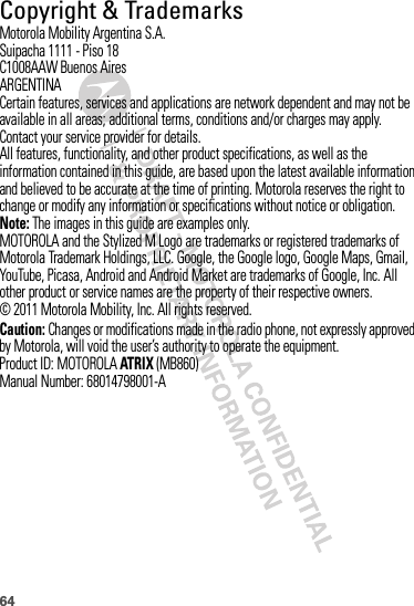 64 Copyright &amp; TrademarksMotorola Mobility Argentina S.A.Suipacha 1111 - Piso 18C1008AAW Buenos AiresARGENTINACertain features, services and applications are network dependent and may not be available in all areas; additional terms, conditions and/or charges may apply. Contact your service provider for details.All features, functionality, and other product specifications, as well as the information contained in this guide, are based upon the latest available information and believed to be accurate at the time of printing. Motorola reserves the right to change or modify any information or specifications without notice or obligation.Note: The images in this guide are examples only.MOTOROLA and the Stylized M Logo are trademarks or registered trademarks of Motorola Trademark Holdings, LLC. Google, the Google logo, Google Maps, Gmail, YouTube, Picasa, Android and Android Market are trademarks of Google, Inc. All other product or service names are the property of their respective owners.© 2011 Motorola Mobility, Inc. All rights reserved.Caution: Changes or modifications made in the radio phone, not expressly approved by Motorola, will void the user’s authority to operate the equipment.Product ID: MOTOROLAATRIX (MB860)Manual Number: 68014798001-A