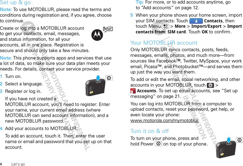 4Let’s goSet up &amp; goNote: To use MOTOBLUR, please read the terms and conditions during registration and, if you agree, choose to continue.Create or log into a MOTOBLUR account to get your contacts, email, messages, and status information, for all your accounts, all in one place. Registration is secure and should only take a few minutes.Note: This phone supports apps and services that use a lot of data, so make sure your data plan meets your needs. For details, contact your service provider.  1Tu rn  on .2Select a language.3Register or log in.If you have not created a MOTOBLUR account, you’ll need to register: Enter your name, your current email address (where MOTOBLUR can send account information), and a new MOTOBLUR password.4Add your accounts to MOTOBLUR.To add an account, touch it. Then, enter the user name or email and password that you set up on that account.Tip: For more, or to add accounts anytime, go to “Add accounts” on page 12.5When your phone shows your home screen, import your SIM contacts: Touch  Contacts, then touch Menu  &gt; More &gt; Import/Export &gt; Import contacts from: SIM card. Touch OK to confirm.Your MOTOBLUR accountOnly MOTOBLUR syncs contacts, posts, feeds, messages, emails, photos, and much more—from sources like Facebook™, Twitter, MySpace, your work email, Picasa™, and Photobucket™—and serves them up just the way you want them.To add or edit the email, social networking, and other accounts in your MOTOBLUR, touch &gt; Accounts. To set up email accounts, see “Set up messaging” on page 21.You can log into MOTOBLUR from a computer to upload contacts, reset your password, get help, or even locate your phone: www.motorola.com/mymotoblurTu r n i t on &amp;  o ffTo turn on your phone, press and hold Power  on top of your phone.