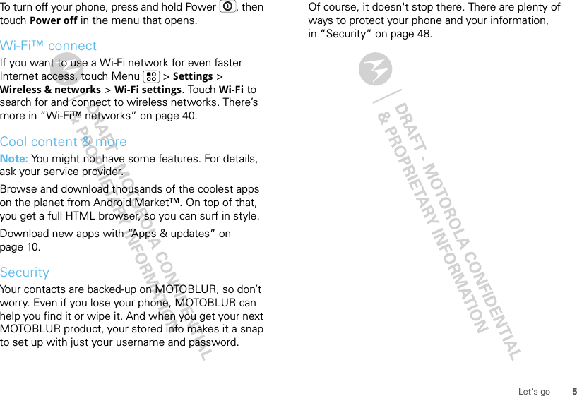 5Let’s goTo turn off your phone, press and hold Power , then touch Power off in the menu that opens.Wi-Fi™ connectIf you want to use a Wi-Fi network for even faster Internet access, touch Menu  &gt; Settings &gt; Wireless &amp; networks &gt; Wi-Fi settings. Touch Wi-Fi to search for and connect to wireless networks. There’s more in “Wi-Fi™ networks” on page 40.Cool content &amp; moreNote: You might not have some features. For details, ask your service provider.Browse and download thousands of the coolest apps on the planet from Android Market™. On top of that, you get a full HTML browser, so you can surf in style.Download new apps with “Apps &amp; updates” on page 10.SecurityYour contacts are backed-up on MOTOBLUR, so don’t worry. Even if you lose your phone, MOTOBLUR can help you find it or wipe it. And when you get your next MOTOBLUR product, your stored info makes it a snap to set up with just your username and password.Of course, it doesn&apos;t stop there. There are plenty of ways to protect your phone and your information, in “Security” on page 48.