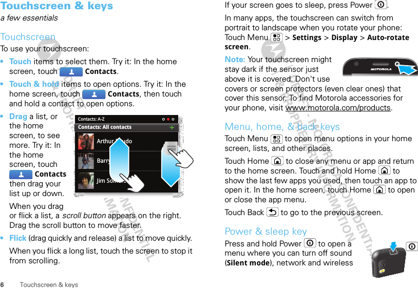 6Touchscreen &amp; keysTouchscreen &amp; keysa few essentialsTouchscreenTo use your touchscreen:• Touch items to select them. Try it: In the home screen, touch  Contacts.• Touch &amp; hold items to open options. Try it: In the home screen, touch  Contacts, then touch and hold a contact to open options.•Drag a list, or the home screen, to see more. Try it: In the home screen, touch Contacts then drag your list up or down.When you drag or flick a list, a scroll button appears on the right. Drag the scroll button to move faster.•Flick (drag quickly and release) a list to move quickly. When you flick a long list, touch the screen to stop it from scrolling.Contacts: A-ZArthur BaudoBarry SmythJim SomersContacts: All contactsIf your screen goes to sleep, press Power .In many apps, the touchscreen can switch from portrait to landscape when you rotate your phone: Touch Menu  &gt; Settings &gt; Display &gt; Auto-rotate screen.Note: Your touchscreen might stay dark if the sensor just above it is covered. Don&apos;t use covers or screen protectors (even clear ones) that cover this sensor. To find Motorola accessories for your phone, visit www.motorola.com/products.Menu, home, &amp; back keysTouch Menu  to open menu options in your home screen, lists, and other places.Touch Home  to close any menu or app and return to the home screen. Touch and hold Home  to show the last few apps you used, then touch an app to open it. In the home screen, touch Home  to open or close the app menu.Touch Back  to go to the previous screen.Power &amp; sleep keyPress and hold Power  to open a menu where you can turn off sound (Silent mode), network and wireless 