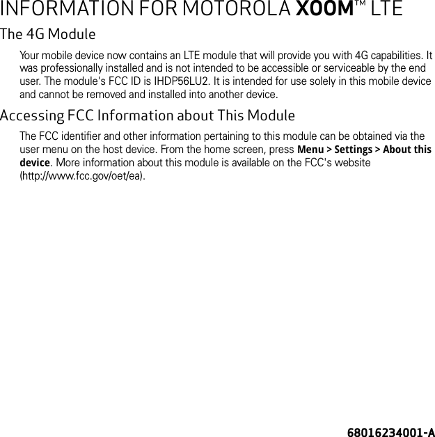 68016234001-AINFORMATION FOR MOTOROLA XOOM™ LTEThe 4G ModuleYour mobile device now contains an LTE module that will provide you with 4G capabilities. It was professionally installed and is not intended to be accessible or serviceable by the end user. The module&apos;s FCC ID is IHDP56LU2. It is intended for use solely in this mobile device and cannot be removed and installed into another device.Accessing FCC Information about This ModuleThe FCC identifier and other information pertaining to this module can be obtained via the user menu on the host device. From the home screen, press Menu &gt; Settings &gt; About this device. More information about this module is available on the FCC&apos;s website (http://www.fcc.gov/oet/ea).