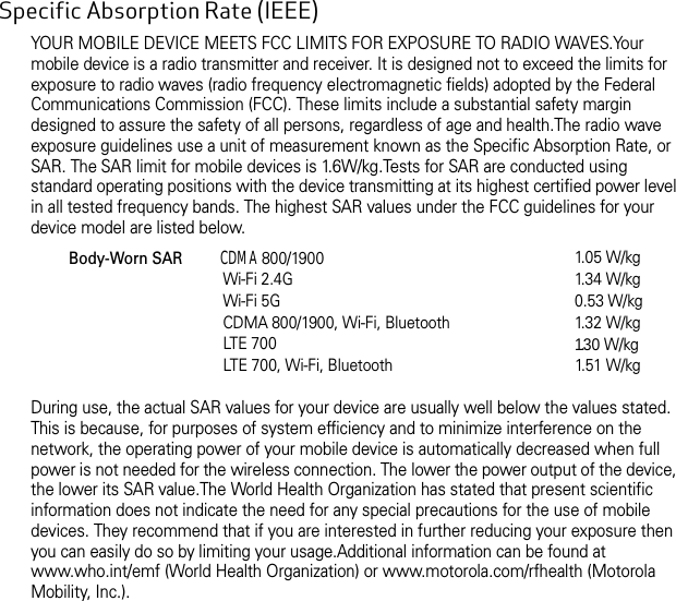 Specific Absorption Rate (IEEE) YOUR MOBILE DEVICE MEETS FCC LIMITS FOR EXPOSURE TO RADIO WAVES.Your mobile device is a radio transmitter and receiver. It is designed not to exceed the limits for exposure to radio waves (radio frequency electromagnetic fields) adopted by the Federal Communications Commission (FCC). These limits include a substantial safety margin designed to assure the safety of all persons, regardless of age and health.The radio wave exposure guidelines use a unit of measurement known as the Specific Absorption Rate, or SAR. The SAR limit for mobile devices is 1.6W/kg.Tests for SAR are conducted using standard operating positions with the device transmitting at its highest certified power level in all tested frequency bands. The highest SAR values under the FCC guidelines for your device model are listed below.During use, the actual SAR values for your device are usually well below the values stated. This is because, for purposes of system efficiency and to minimize interference on the network, the operating power of your mobile device is automatically decreased when full power is not needed for the wireless connection. The lower the power output of the device, the lower its SAR value.The World Health Organization has stated that present scientific information does not indicate the need for any special precautions for the use of mobile devices. They recommend that if you are interested in further reducing your exposure then you can easily do so by limiting your usage.Additional information can be found at www.who.int/emf (World Health Organization) or www.motorola.com/rfhealth (Motorola Mobility, Inc.).Body-Worn SAR          CDMA 800/1900Wi-Fi 2.4GWi-Fi 5GCDMA 800/1900, Wi-Fi, BluetoothLTE 700LTE 700, Wi-Fi, Bluetooth1. 0 5 W / k g1. 3 4 W / k g0.53 W/kg1. 3 2 W / k g1.3 0 W / kg1. 5 1  W / k g