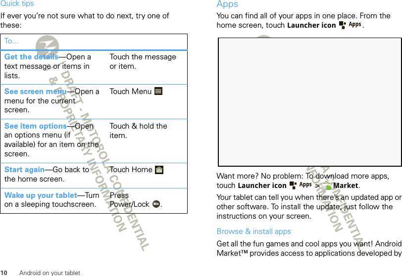 10 Android on your tabletQuick tipsIf ever you’re not sure what to do next, try one of these:To . ..Get the details—Open a text message or items in lists.Touch the message or item.See screen menu—Open a menu for the current screen.Touch MenuSee item options—Open an options menu (if available) for an item on the screen.Touch &amp; hold the item.Start again—Go back to the home screen.Touch  Hom eWake up your tablet—Turn on a sleeping touchscreen.Press Power/Lock .AppsYou can find all of your apps in one place. From the home screen, touch Launcher icon .Want more? No problem: To download more apps, touch Launcher icon  &gt;  Market.Your tablet can tell you when there’s an updated app or other software. To install the update, just follow the instructions on your screen.Browse &amp; install appsGet all the fun games and cool apps you want! Android Market™ provides access to applications developed by 