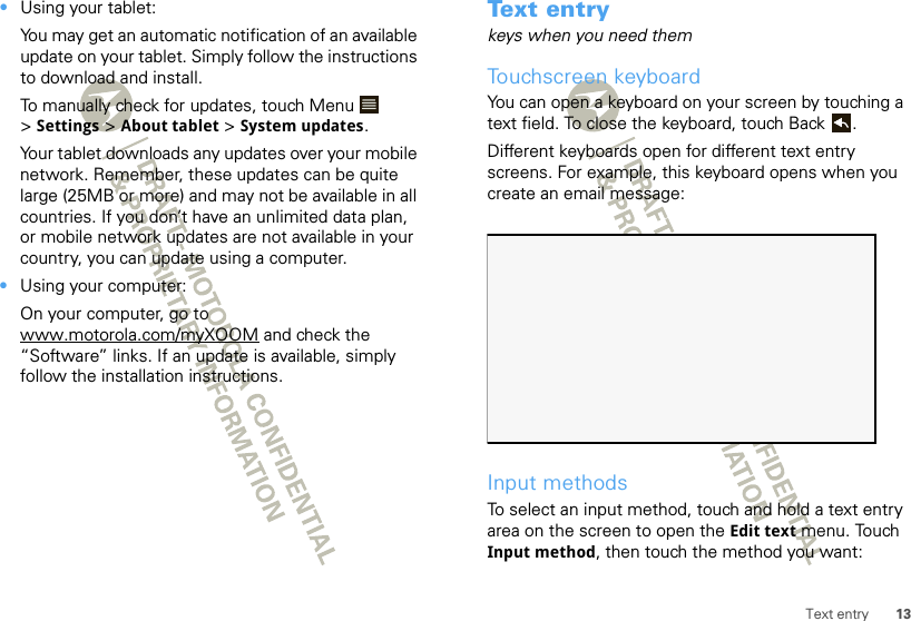 13Text entry•Using your tablet:You may get an automatic notification of an available update on your tablet. Simply follow the instructions to download and install.To manually check for updates, touch Menu  &gt;Settings &gt; About tablet &gt; System updates.Your tablet downloads any updates over your mobile network. Remember, these updates can be quite large (25MB or more) and may not be available in all countries. If you don’t have an unlimited data plan, or mobile network updates are not available in your country, you can update using a computer.•Using your computer:On your computer, go to www.motorola.com/myXOOM and check the “Software” links. If an update is available, simply follow the installation instructions.Text entrykeys when you need themTouchscreen keyboardYou can open a keyboard on your screen by touching a text field. To close the keyboard, touch Back .Different keyboards open for different text entry screens. For example, this keyboard opens when you create an email message:Input methodsTo select an input method, touch and hold a text entry area on the screen to open the Edit text menu. Touch Input method, then touch the method you want: