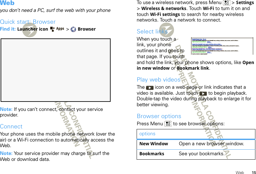 15WebWebyou don’t need a PC, surf the web with your phoneQuick start: BrowserFind it: Launcher icon  &gt;BrowserNote: If you can’t connect, contact your service provider.ConnectYour phone uses the mobile phone network (over the air) or a Wi-Fi connection to automatically access the Web.Note: Your service provider may charge to surf the Web or download data.To use a wireless network, press Menu  &gt; Settings &gt;Wireless &amp; networks. Touch Wi-Fi to turn it on and touch Wi-Fi settings to search for nearby wireless networks. Touch a network to connect. Select linksWhen you touch a link, your phone outlines it and goes to that page. If you touch and hold the link, your phone shows options, like Open in new window or Bookmark link.Play web videosThe   icon on a web page or link indicates that a video is available. Just touch   to begin playback. Double-tap the video during playback to enlarge it for better viewing. Browser optionsPress Menu  to see browser options:optionsNew Window Open a new browser window.Bookmarks See your bookmarks.Baseball Dayton Team - NJ.comDayton Flyers Baseball rosters, game schedules, photos, arƟcles ...Get the latest Baseball Dayton high school Baseball news, rankings, schedules, stats, scaores, results &amp; athletes. . .highschoolsports.nj.com/school/... - OpƟonsDayton Flyers Baseball are ranked #2306 on Fanbase. Find arƟcles, photos, videos, rosters, and results for seasons...www.fanbase.com/Dayton-Flyers-B... - OpƟonsDayton Wings Baseball Team - Ohio History Central - A product of ...Get the latest Baseball Dayton high school Baseball news, rankings, schedules, stats, scaores, results &amp; athletes. . .www.ohiohistorycentral.org /entr... - OpƟonsSearches related to: dayton baseball