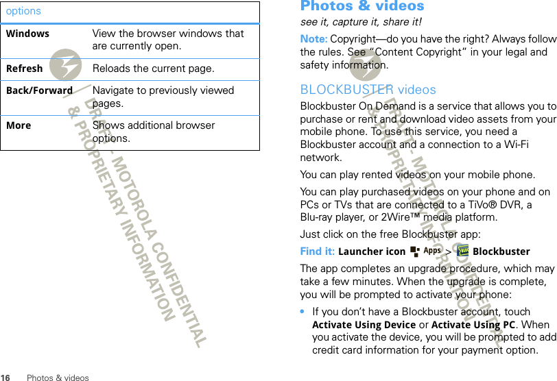 16 Photos &amp; videosWindows View the browser windows that are currently open.Refresh Reloads the current page.Back/Forward Navigate to previously viewed pages.More Shows additional browser options.options Photos &amp; videossee it, capture it, share it!Note: Copyright—do you have the right? Always follow the rules. See “Content Copyright” in your legal and safety information.BLOCKBUSTER videosBlockbuster On Demand is a service that allows you to purchase or rent and download video assets from your mobile phone. To use this service, you need a Blockbuster account and a connection to a Wi-Fi network.You can play rented videos on your mobile phone. You can play purchased videos on your phone and on PCs or TVs that are connected to a TiVo® DVR, a Blu-ray player, or 2Wire™ media platform. Just click on the free Blockbuster app: Find it: Launcher icon  &gt;BlockbusterThe app completes an upgrade procedure, which may take a few minutes. When the upgrade is complete, you will be prompted to activate your phone:•If you don’t have a Blockbuster account, touch Activate Using Device or Activate Using PC. When you activate the device, you will be prompted to add credit card information for your payment option. 