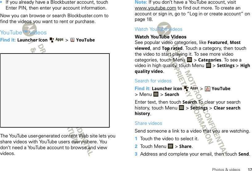 17Photos &amp; videos•If you already have a Blockbuster account, touch Enter PIN, then enter your account information.Now you can browse or search Blockbuster.com to find the videos you want to rent or purchase.YouTube™ videosFind it: Launcher icon  &gt;YouTubeThe YouTube user-generated content Web site lets you share videos with YouTube users everywhere. You don’t need a YouTube account to browse and view videos.Note: If you don’t have a YouTube account, visit www.youtube.com to find out more. To create an account or sign in, go to “Log in or create account” on page 18.Watch YouTube videosWatch YouTube VideosSee popular video categories, like Featured, Most viewed, and Top rated. Touch a category, then touch the video to start playing it. To see more video categories, touch Menu  &gt; Categories. To see a video in high quality, touch Menu  &gt; Settings &gt; High quality video.Search for videosFind it: Launcher icon &gt;YouTube &gt; Menu  &gt; SearchEnter text, then touch Search.To clear your search history, touch Menu  &gt; Settings &gt; Clear search history.Share videosSend someone a link to a video that you are watching.  1Touch the video to select it.2Touch Menu  &gt; Share.3Address and complete your email, then touch Send.