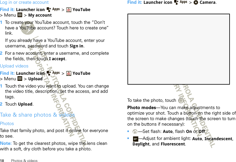 18 Photos &amp; videosLog in or create accountFind it: Launcher icon &gt;YouTube &gt; Menu  &gt; My account  1To create your YouTube account, touch the “Don’t have a YouTube account? Touch here to create one” link.If you already have a YouTube account, enter your username, password and touch Sign in.2For a new account, enter a username, and complete the fields, then touch I accept.Upload videosFind it: Launcher icon &gt;YouTube &gt; Menu  &gt; Upload  1Touch the video you want to upload. You can change the video title, description, set the access, and add tags.2Touch Upload.Take &amp; share photos &amp; videosPhotosTake that family photo, and post it online for everyone to see.Note: To get the clearest photos, wipe the lens clean with a soft, dry cloth before you take a photo.Find it: Launcher icon  &gt;Camera.To take the photo, touchPhoto modes—You can make adjustments to optimize your shot. Touch a button on the right side of the screen to make changes (touch the screen to turn on the buttons if necessary): •—Set flash: Auto, flash On or Off.•—Adjust for ambient light: Auto, Incandescent, Daylight, and Fluorescent.AW