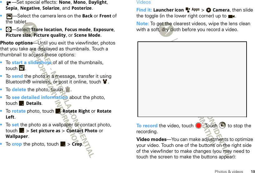 19Photos &amp; videos•—Set special effects: None, Mono, Daylight, Sepia, Negative, Solarize, and Posterize.•—Select the camera lens on the Back or Front of the tablet.•—Select Store location, Focus mode, Exposure, Picture size, Picture quality, or Scene Mode.Photo options—Until you exit the viewfinder, photos that you take are displayed as thumbnails. Touch a thumbnail to access these options:•To  start a slideshow of all of the thumbnails, touch .•To  send the photo in a message, transfer it using Bluetooth® wireless, or post it online, touch .•To  delete the photo, touch .•To  see detailed information about the photo, touch Details.•To  rotate photo, touch Rotate Right or Rotate Left.•To  set the photo as a wallpaper or contact photo, touch  &gt; Set picture as &gt; Contact Photo or Wallpaper.•To  crop the photo, touch  &gt; Crop.VideosFind it: Launcher icon  &gt;Camera, then slide the toggle (in the lower right corner) up to . Note: To get the clearest videos, wipe the lens clean with a soft, dry cloth before you record a video.To record the video, touch  . Touch   to stop the recording.Video modes—You can make adjustments to optimize your video. Touch one of the buttons on the right side of the viewfinder to make changes (you may need to touch the screen to make the buttons appear): 