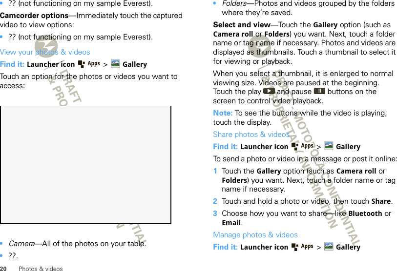 20 Photos &amp; videos•?? (not functioning on my sample Everest).Camcorder options—Immediately touch the captured video to view options:•?? (not functioning on my sample Everest).View your photos &amp; videosFind it: Launcher icon  &gt;GalleryTouch an option for the photos or videos you want to access:•Camera—All of the photos on your table.•??.•Folders—Photos and videos grouped by the folders where they’re saved.Select and view—Touch the Gallery option (such as Camera roll or Folders) you want. Next, touch a folder name or tag name if necessary. Photos and videos are displayed as thumbnails. Touch a thumbnail to select it for viewing or playback.When you select a thumbnail, it is enlarged to normal viewing size. Videos are paused at the beginning. Touch the play   and pause   buttons on the screen to control video playback.Note: To see the buttons while the video is playing, touch the display.Share photos &amp; videosFind it: Launcher icon  &gt; GalleryTo send a photo or video in a message or post it online:  1Touch the Gallery option (such as Camera roll or Folders) you want. Next, touch a folder name or tag name if necessary. 2Touch and hold a photo or video, then touch Share.3Choose how you want to share—like Bluetooth or Email.Manage photos &amp; videosFind it: Launcher icon  &gt;Gallery