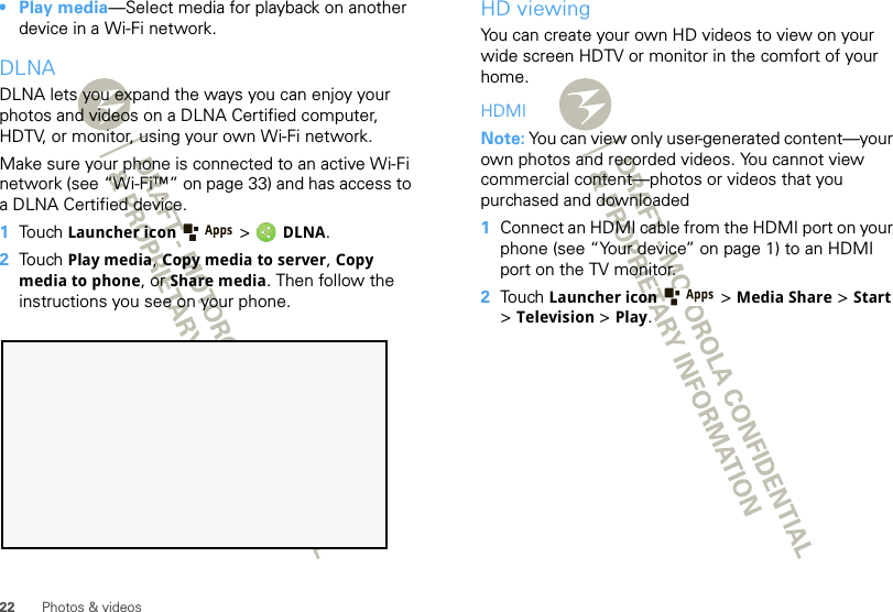 22 Photos &amp; videos• Play media—Select media for playback on another device in a Wi-Fi network.DLNADLNA lets you expand the ways you can enjoy your photos and videos on a DLNA Certified computer, HDTV, or monitor, using your own Wi-Fi network. Make sure your phone is connected to an active Wi-Fi network (see “Wi-Fi™” on page 33) and has access to a DLNA Certified device.  1Touch Launcher icon  &gt; DLNA.2Touch Play media, Copy media to server, Copy media to phone, or Share media. Then follow the instructions you see on your phone.HD viewingYou can create your own HD videos to view on your wide screen HDTV or monitor in the comfort of your home.HDMINote: You can view only user-generated content—your own photos and recorded videos. You cannot view commercial content—photos or videos that you purchased and downloaded   1Connect an HDMI cable from the HDMI port on your phone (see “Your device” on page 1) to an HDMI port on the TV monitor.2Touch Launcher icon  &gt;Media Share &gt; Start &gt;Television &gt; Play.