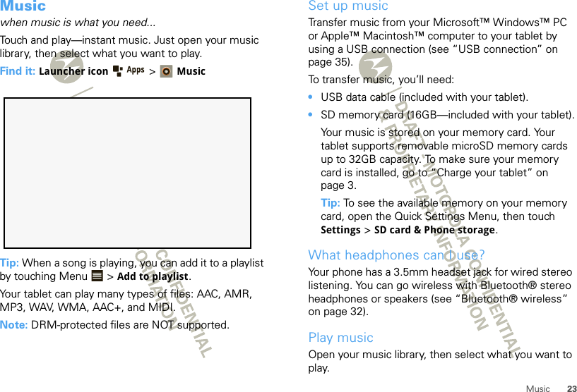 23MusicMusicwhen music is what you need...Touch and play—instant music. Just open your music library, then select what you want to play.Find it: Launcher icon &gt;MusicTip: When a song is playing, you can add it to a playlist by touching Menu  &gt; Add to playlist.Your tablet can play many types of files: AAC, AMR, MP3, WAV, WMA, AAC+, and MIDI.Note: DRM-protected files are NOT supported. Set up musicTransfer music from your Microsoft™ Windows™ PC or Apple™ Macintosh™ computer to your tablet by using a USB connection (see “USB connection” on page 35).To transfer music, you’ll need:•USB data cable (included with your tablet).•SD memory card (16GB—included with your tablet).Your music is stored on your memory card. Your tablet supports removable microSD memory cards up to 32GB capacity. To make sure your memory card is installed, go to “Charge your tablet” on page 3.Tip: To see the available memory on your memory card, open the Quick Settings Menu, then touch Settings &gt; SD card &amp; Phone storage.What headphones can I use?Your phone has a 3.5mm headset jack for wired stereo listening. You can go wireless with Bluetooth® stereo headphones or speakers (see “Bluetooth® wireless” on page 32).Play musicOpen your music library, then select what you want to play.