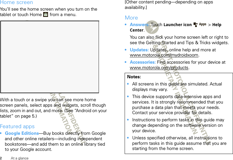 2At a glanceHome screenYou’ll see the home screen when you turn on the tablet or touch Home  from a menu. With a touch or a swipe you can see more home screen panels, select apps and widgets, scroll though lists, zoom in and out, and more. (See “Android on your tablet” on page 5.)Featured apps• Google Editions—Buy books directly from Google and other online retailers—including independent bookstores—and add them to an online library tied to your Google account.[Other content pending—depending on apps availability.]More•Answers: Touch Launcher icon &gt; Help Center.You can also flick your home screen left or right to see the Getting Started and Tips &amp; Tricks widgets.•Updates: Updates, online help and more at www.motorola.com/mydroidxoom.• Accessories: Find accessories for your device at www.motorola.com/products.Notes:•All screens in this guide are simulated. Actual displays may vary. •This device supports data-intensive apps and services. It is strongly recommended that you purchase a data plan that meets your needs. Contact your service provider for details.•Instructions to perform tasks in this guide may change depending on the software version on your device.•Unless specified otherwise, all instructions to perform tasks in this guide assume that you are starting from the home screen.