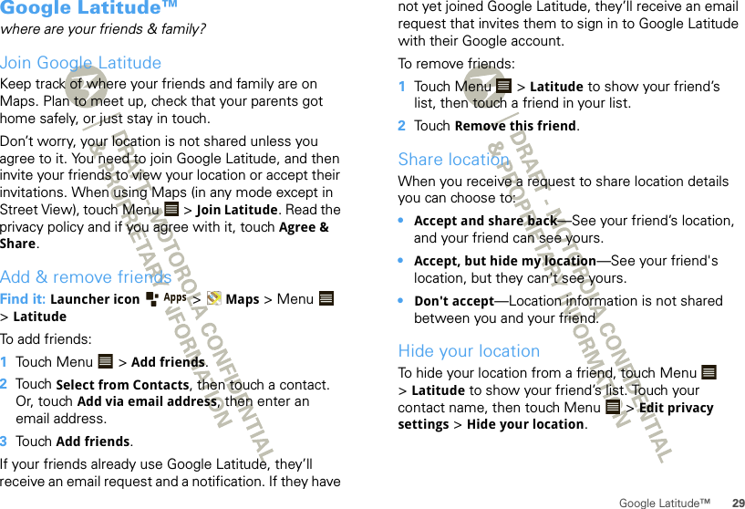 29Google Latitude™Google Latitude™where are your friends &amp; family?Join Google LatitudeKeep track of where your friends and family are on Maps. Plan to meet up, check that your parents got home safely, or just stay in touch.Don’t worry, your location is not shared unless you agree to it. You need to join Google Latitude, and then invite your friends to view your location or accept their invitations. When using Maps (in any mode except in Street View), touch Menu  &gt; Join Latitude. Read the privacy policy and if you agree with it, touch Agree &amp; Share.Add &amp; remove friendsFind it: Launcher icon  &gt;Maps &gt;Menu  &gt;LatitudeTo add friends:  1Touch Menu  &gt; Add friends.2Touch Select from Contacts, then touch a contact. Or, touch Add via email address, then enter an email address.3Touch Add friends.If your friends already use Google Latitude, they’ll receive an email request and a notification. If they have not yet joined Google Latitude, they’ll receive an email request that invites them to sign in to Google Latitude with their Google account.To remove friends:  1Touch Menu  &gt; Latitude to show your friend’s list, then touch a friend in your list.2Touch Remove this friend.Share locationWhen you receive a request to share location details you can choose to:•Accept and share back—See your friend’s location, and your friend can see yours.•Accept, but hide my location—See your friend&apos;s location, but they can&apos;t see yours.•Don&apos;t accept—Location information is not shared between you and your friend.Hide your locationTo hide your location from a friend, touch Menu  &gt;Latitude to show your friend’s list. Touch your contact name, then touch Menu  &gt; Edit privacy settings &gt; Hide your location.