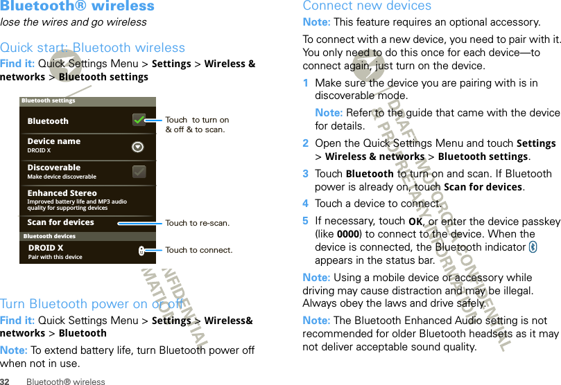 32 Bluetooth® wirelessBluetooth® wirelesslose the wires and go wirelessQuick start: Bluetooth wirelessFind it: Quick Settings Menu &gt; Settings &gt; Wireless &amp; networks &gt; Bluetooth settingsTurn Bluetooth power on or offFind it: Quick Settings Menu &gt; Settings &gt; Wireless&amp; networks &gt; BluetoothNote: To extend battery life, turn Bluetooth power off when not in use.Bluetooth devicesBluetooth settingsDROID XDevice nameScan for devicesMake device discoverableDiscoverableEnhanced StereoBluetoothImproved battery life and MP3 audio quality for supporting devicesPair with this deviceDROID XTouch  to turn on&amp; off &amp; to scan.Touch to re-scan.Touch to connect.Connect new devicesNote: This feature requires an optional accessory.To connect with a new device, you need to pair with it. You only need to do this once for each device—to connect again, just turn on the device.  1Make sure the device you are pairing with is in discoverable mode.Note: Refer to the guide that came with the device for details.2Open the Quick Settings Menu and touch Settings &gt;Wireless &amp; networks &gt; Bluetooth settings.3Touch Bluetooth to turn on and scan. If Bluetooth power is already on, touch Scan for devices.4Touch a device to connect.5If necessary, touch OK, or enter the device passkey (like 0000) to connect to the device. When the device is connected, the Bluetooth indicator   appears in the status bar.Note: Using a mobile device or accessory while driving may cause distraction and may be illegal. Always obey the laws and drive safely.Note: The Bluetooth Enhanced Audio setting is not recommended for older Bluetooth headsets as it may not deliver acceptable sound quality.