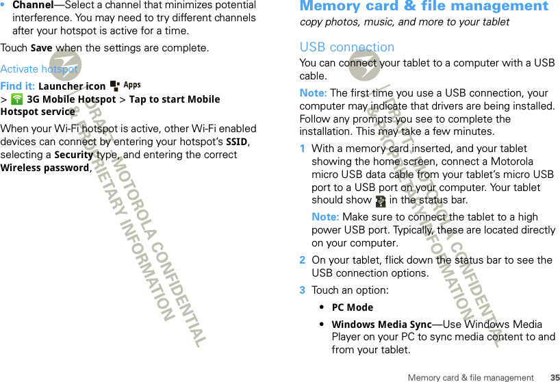 35Memory card &amp; file management•Channel—Select a channel that minimizes potential interference. You may need to try different channels after your hotspot is active for a time.Touch Save when the settings are complete.Activate hotspotFind it: Launcher icon  &gt;3G Mobile Hotspot &gt; Tap to start Mobile Hotspot serviceWhen your Wi-Fi hotspot is active, other Wi-Fi enabled devices can connect by entering your hotspot’s SSID, selecting a Security type, and entering the correct Wireless password, Memory card &amp; file managementcopy photos, music, and more to your tabletUSB connectionYou can connect your tablet to a computer with a USB cable.Note: The first time you use a USB connection, your computer may indicate that drivers are being installed. Follow any prompts you see to complete the installation. This may take a few minutes.  1With a memory card inserted, and your tablet showing the home screen, connect a Motorola micro USB data cable from your tablet’s micro USB port to a USB port on your computer. Your tablet should show   in the status bar.Note: Make sure to connect the tablet to a high power USB port. Typically, these are located directly on your computer.2On your tablet, flick down the status bar to see the USB connection options. 3Touch an option:•PC Mode•Windows Media Sync—Use Windows Media Player on your PC to sync media content to and from your tablet.