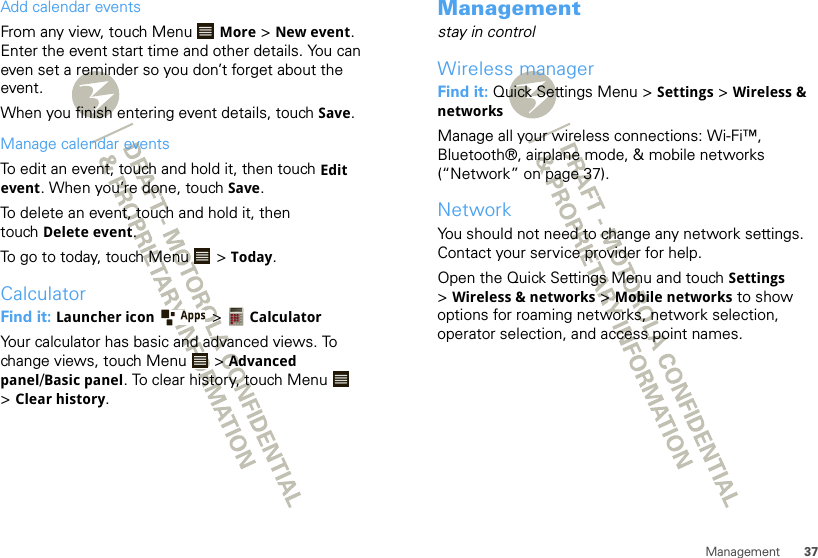 37ManagementAdd calendar eventsFrom any view, touch Menu  More &gt; New event. Enter the event start time and other details. You can even set a reminder so you don’t forget about the event. When you finish entering event details, touch Save.Manage calendar eventsTo edit an event, touch and hold it, then touch Edit event. When you’re done, touch Save.To delete an event, touch and hold it, then touch Delete event.To go to today, touch Menu  &gt; Today.CalculatorFind it: Launcher icon  &gt; CalculatorYour calculator has basic and advanced views. To change views, touch Menu  &gt; Advanced panel/Basic panel. To clear history, touch Menu  &gt;Clear history.Managementstay in controlWireless managerFind it: Quick Settings Menu &gt; Settings &gt; Wireless &amp; networksManage all your wireless connections: Wi-Fi™, Bluetooth®, airplane mode, &amp; mobile networks (“Network” on page 37).NetworkYou should not need to change any network settings. Contact your service provider for help.Open the Quick Settings Menu and touch Settings &gt;Wireless &amp; networks &gt; Mobile networks to show options for roaming networks, network selection, operator selection, and access point names.