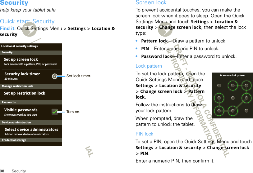 38 SecuritySecurityhelp keep your tablet safeQuick start: SecurityFind it: Quick Settings Menu &gt; Settings &gt; Location &amp; securitySecurityLock screen with a pattern, PIN, or passwordSet up screen lockSet up restriction lockLocation &amp; security settingsDevice administration20 minutesSecurity lock timerManage restriction lockPasswordsShow password as you typeVisible passwordsAdd or remove device administratorsSelect device administratorsCredential storageSet lock timer.Turn on.Screen lockTo prevent accidental touches, you can make the screen lock when it goes to sleep. Open the Quick Settings Menu and touch Settings &gt; Location &amp; security &gt; Change screen lock, then select the lock type:•Pattern lock—Draw a pattern to unlock.•PIN—Enter a numeric PIN to unlock.•Password lock—Enter a password to unlock.Lock patternTo set the lock pattern, open the Quick Settings Menu and touch Settings &gt; Location &amp; security &gt;Change screen lock &gt; Pattern lock.Follow the instructions to draw your lock pattern. When prompted, draw the pattern to unlock the tablet.PIN lockTo set a PIN, open the Quick Settings Menu and touch Settings &gt; Location &amp; security &gt; Change screen lock &gt;PIN.Enter a numeric PIN, then confirm it.Draw an unlock pattern