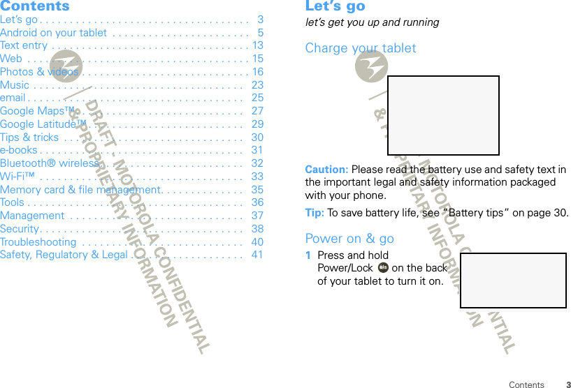 3ContentsContentsLet’s go . . . . . . . . . . . . . . . . . . . . . . . . . . . . . . . . . . .   3Android on your tablet  . . . . . . . . . . . . . . . . . . . . . . .   5Text entry . . . . . . . . . . . . . . . . . . . . . . . . . . . . . . . . . 13Web  . . . . . . . . . . . . . . . . . . . . . . . . . . . . . . . . . . . . . 15Photos &amp; videos . . . . . . . . . . . . . . . . . . . . . . . . . . . . 16Music  . . . . . . . . . . . . . . . . . . . . . . . . . . . . . . . . . . .   23email . . . . . . . . . . . . . . . . . . . . . . . . . . . . . . . . . . . .   25Google Maps™ . . . . . . . . . . . . . . . . . . . . . . . . . . . .   27Google Latitude™ . . . . . . . . . . . . . . . . . . . . . . . . . .   29Tips &amp; tricks  . . . . . . . . . . . . . . . . . . . . . . . . . . . . . .   30e-books . . . . . . . . . . . . . . . . . . . . . . . . . . . . . . . . . .   31Bluetooth® wireless. . . . . . . . . . . . . . . . . . . . . . . .   32Wi-Fi™  . . . . . . . . . . . . . . . . . . . . . . . . . . . . . . . . . .   33Memory card &amp; file management. . . . . . . . . . . . . .   35Tools . . . . . . . . . . . . . . . . . . . . . . . . . . . . . . . . . . . .   36Management  . . . . . . . . . . . . . . . . . . . . . . . . . . . . .   37Security. . . . . . . . . . . . . . . . . . . . . . . . . . . . . . . . . .   38Troubleshooting  . . . . . . . . . . . . . . . . . . . . . . . . . . .   40Safety, Regulatory &amp; Legal . . . . . . . . . . . . . . . . . . .   41Let’s golet’s get you up and runningCharge your tabletCaution: Please read the battery use and safety text in the important legal and safety information packaged with your phone.Tip: To save battery life, see “Battery tips” on page 30.Power on &amp; go  1Press and hold Power/Lock  on the back of your tablet to turn it on.