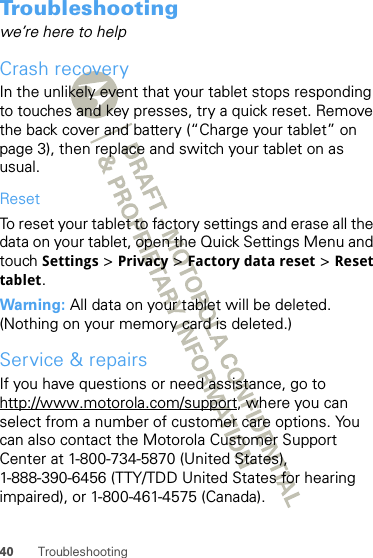 40 TroubleshootingTroubleshootingwe’re here to helpCrash recoveryIn the unlikely event that your tablet stops responding to touches and key presses, try a quick reset. Remove the back cover and battery (“Charge your tablet” on page 3), then replace and switch your tablet on as usual.ResetTo reset your tablet to factory settings and erase all the data on your tablet, open the Quick Settings Menu and touch Settings &gt; Privacy &gt; Factory data reset &gt; Reset tablet.Warning: All data on your tablet will be deleted. (Nothing on your memory card is deleted.)Service &amp; repairsIf you have questions or need assistance, go to http://www.motorola.com/support, where you can select from a number of customer care options. You can also contact the Motorola Customer Support Center at 1-800-734-5870 (United States), 1-888-390-6456 (TTY/TDD United States for hearing impaired), or 1-800-461-4575 (Canada).