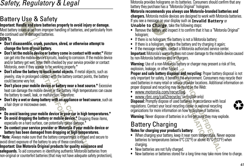 41Safety, Regulatory &amp; LegalBattery Use &amp; SafetyBatter y Use &amp; SafetyImportant: Handle and store batteries properly to avoid injury or damage. Most battery issues arise from improper handling of batteries, and particularly from the continued use of damaged batteries.DON’Ts• Don’t disassemble, crush, puncture, shred, or otherwise attempt to change the form of your battery.• Don’t let the mobile device or battery come in contact with water.* Water can get into the mobile device’s circuits, leading to corrosion. If the mobile device and/or battery get wet, have them checked by your service provider or contact Motorola, even if they appear to be working properly.*• Don’t allow the battery to touch metal objects. If metal objects, such as jewelry, stay in prolonged contact with the battery contact points, the battery could become very hot.• Don’t place your mobile device or battery near a heat source.* Excessive heat can damage the mobile device or the battery. High temperatures can cause the battery to swell, leak, or malfunction. Therefore:• Don’t dry a wet or damp battery with an appliance or heat source, such as a hair dryer or microwave oven.DOs• Do avoid leaving your mobile device in your car in high temperatures.*• Do avoid dropping the battery or mobile device.* Dropping these items, especially on a hard surface, can potentially cause damage.*• Do contact your service provider or Motorola if your mobile device or battery has been damaged from dropping or high temperatures.* Note: Always make sure that the battery compartment is closed and secure to avoid direct exposure of the battery to any of these conditions.Important: Use Motorola Original products for quality assurance and safeguards. To aid consumers in identifying authentic Motorola batteries from non-original or counterfeit batteries (that may not have adequate safety protection), Motorola provides holograms on its batteries. Consumers should confirm that any battery they purchase has a “Motorola Original” hologram.Motorola recommends you always use Motorola-branded batteries and chargers. Motorola mobile devices are designed to work with Motorola batteries. If you see a message on your display such as Invalid Battery or Unable to Charge, take the following steps:•Remove the battery and inspect it to confirm that it has a “Motorola Original” hologram;•If there is no hologram, the battery is not a Motorola battery;•If there is a hologram, replace the battery and try charging it again;•If the message remains, contact a Motorola authorized service center.Important: Motorola’s warranty does not cover damage to the mobile device caused by non-Motorola batteries and/or chargers.Warning: Use of a non-Motorola battery or charger may present a risk of fire, explosion, leakage, or other hazard.Proper and safe battery disposal and recycling: Proper battery disposal is not only important for safety, it benefits the environment. Consumers may recycle their used batteries in many retail or service provider locations. Additional information on proper disposal and recycling may be found on the Web:•www.motorola.com/recycling•www.rbrc.org/call2recycle/ (in English only)Disposal: Promptly dispose of used batteries in accordance with local regulations. Contact your local recycling center or national recycling organizations for more information on how to dispose of batteries.Warning: Never dispose of batteries in a fire because they may explode.Battery ChargingBatter y Chargi ngNotes for charging your product’s battery:•When charging your battery, keep it near room temperature. Never expose batteries to temperatures below 0°C (32°F) or above 45°C (113°F) when charging.•New batteries are not fully charged.•New batteries or batteries stored for a long time may take more time to charge.032375o