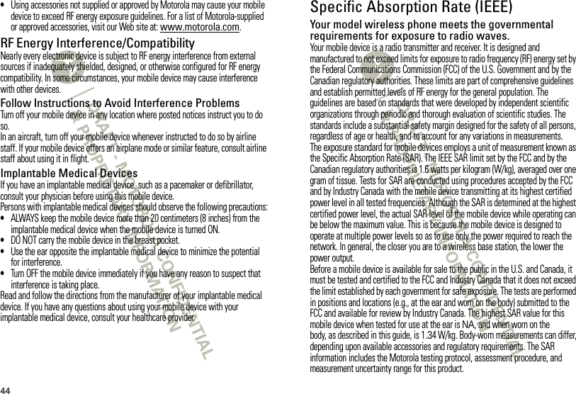 44•Using accessories not supplied or approved by Motorola may cause your mobile device to exceed RF energy exposure guidelines. For a list of Motorola-supplied or approved accessories, visit our Web site at: www.motorola.com.RF Energy Interference/CompatibilityNearly every electronic device is subject to RF energy interference from external sources if inadequately shielded, designed, or otherwise configured for RF energy compatibility. In some circumstances, your mobile device may cause interference with other devices.Follow Instructions to Avoid Interference ProblemsTurn off your mobile device in any location where posted notices instruct you to do so.In an aircraft, turn off your mobile device whenever instructed to do so by airline staff. If your mobile device offers an airplane mode or similar feature, consult airline staff about using it in flight.Implantable Medical DevicesIf you have an implantable medical device, such as a pacemaker or defibrillator, consult your physician before using this mobile device.Persons with implantable medical devices should observe the following precautions:•ALWAYS keep the mobile device more than 20 centimeters (8 inches) from the implantable medical device when the mobile device is turned ON.•DO NOT carry the mobile device in the breast pocket.•Use the ear opposite the implantable medical device to minimize the potential for interference.•Turn OFF the mobile device immediately if you have any reason to suspect that interference is taking place.Read and follow the directions from the manufacturer of your implantable medical device. If you have any questions about using your mobile device with your implantable medical device, consult your healthcare provider.Specific Absorption Rate (IEEE)SAR (IEEE)Your model wireless phone meets the governmental requirements for exposure to radio waves.Your mobile device is a radio transmitter and receiver. It is designed and manufactured to not exceed limits for exposure to radio frequency (RF) energy set by the Federal Communications Commission (FCC) of the U.S. Government and by the Canadian regulatory authorities. These limits are part of comprehensive guidelines and establish permitted levels of RF energy for the general population. The guidelines are based on standards that were developed by independent scientific organizations through periodic and thorough evaluation of scientific studies. The standards include a substantial safety margin designed for the safety of all persons, regardless of age or health, and to account for any variations in measurements.The exposure standard for mobile devices employs a unit of measurement known as the Specific Absorption Rate (SAR). The IEEE SAR limit set by the FCC and by the Canadian regulatory authorities is 1.6 watts per kilogram (W/kg), averaged over one gram of tissue. Tests for SAR are conducted using procedures accepted by the FCC and by Industry Canada with the mobile device transmitting at its highest certified power level in all tested frequencies. Although the SAR is determined at the highest certified power level, the actual SAR level of the mobile device while operating can be below the maximum value. This is because the mobile device is designed to operate at multiple power levels so as to use only the power required to reach the network. In general, the closer you are to a wireless base station, the lower the power output.Before a mobile device is available for sale to the public in the U.S. and Canada, it must be tested and certified to the FCC and Industry Canada that it does not exceed the limit established by each government for safe exposure. The tests are performed in positions and locations (e.g., at the ear and worn on the body) submitted to the FCC and available for review by Industry Canada. The highest SAR value for this mobile device when tested for use at the ear is NA, and when worn on the body, as described in this guide, is 1.34 W/kg. Body-worn measurements can differ, depending upon available accessories and regulatory requirements. The SAR information includes the Motorola testing protocol, assessment procedure, and measurement uncertainty range for this product.