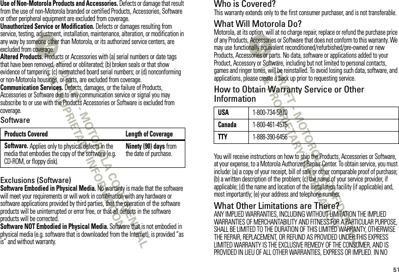 51Use of Non-Motorola Products and Accessories. Defects or damage that result from the use of non-Motorola branded or certified Products, Accessories, Software or other peripheral equipment are excluded from coverage.Unauthorized Service or Modification. Defects or damages resulting from service, testing, adjustment, installation, maintenance, alteration, or modification in any way by someone other than Motorola, or its authorized service centers, are excluded from coverage.Altered Products. Products or Accessories with (a) serial numbers or date tags that have been removed, altered or obliterated; (b) broken seals or that show evidence of tampering; (c) mismatched board serial numbers; or (d) nonconforming or non-Motorola housings, or parts, are excluded from coverage.Communication Services. Defects, damages, or the failure of Products, Accessories or Software due to any communication service or signal you may subscribe to or use with the Products Accessories or Software is excluded from coverage.SoftwareExclusions (Software)Software Embodied in Physical Media. No warranty is made that the software will meet your requirements or will work in combination with any hardware or software applications provided by third parties, that the operation of the software products will be uninterrupted or error free, or that all defects in the software products will be corrected.Software NOT Embodied in Physical Media. Software that is not embodied in physical media (e.g. software that is downloaded from the Internet), is provided “as is” and without warranty.Products Covered Length of CoverageSoftware. Applies only to physical defects in the media that embodies the copy of the software (e.g. CD-ROM, or floppy disk).Ninety (90) days from the date of purchase.Who is Covered?This warranty extends only to the first consumer purchaser, and is not transferable.What Will Motorola Do?Motorola, at its option, will at no charge repair, replace or refund the purchase price of any Products, Accessories or Software that does not conform to this warranty. We may use functionally equivalent reconditioned/refurbished/pre-owned or new Products, Accessories or parts. No data, software or applications added to your Product, Accessory or Software, including but not limited to personal contacts, games and ringer tones, will be reinstalled. To avoid losing such data, software, and applications, please create a back up prior to requesting service.How to Obtain Warranty Service or Other InformationYou will receive instructions on how to ship the Products, Accessories or Software, at your expense, to a Motorola Authorized Repair Center. To obtain service, you must include: (a) a copy of your receipt, bill of sale or other comparable proof of purchase; (b) a written description of the problem; (c) the name of your service provider, if applicable; (d) the name and location of the installation facility (if applicable) and, most importantly; (e) your address and telephone number.What Other Limitations are There?ANY IMPLIED WARRANTIES, INCLUDING WITHOUT LIMITATION THE IMPLIED WARRANTIES OF MERCHANTABILITY AND FITNESS FOR A PARTICULAR PURPOSE, SHALL BE LIMITED TO THE DURATION OF THIS LIMITED WARRANTY, OTHERWISE THE REPAIR, REPLACEMENT, OR REFUND AS PROVIDED UNDER THIS EXPRESS LIMITED WARRANTY IS THE EXCLUSIVE REMEDY OF THE CONSUMER, AND IS PROVIDED IN LIEU OF ALL OTHER WARRANTIES, EXPRESS OR IMPLIED. IN NO USA1-800-734-5870Canada1-800-461-4575TTY1-888-390-6456