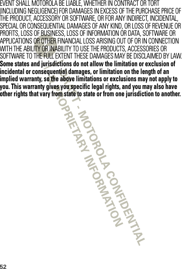 52EVENT SHALL MOTOROLA BE LIABLE, WHETHER IN CONTRACT OR TORT (INCLUDING NEGLIGENCE) FOR DAMAGES IN EXCESS OF THE PURCHASE PRICE OF THE PRODUCT, ACCESSORY OR SOFTWARE, OR FOR ANY INDIRECT, INCIDENTAL, SPECIAL OR CONSEQUENTIAL DAMAGES OF ANY KIND, OR LOSS OF REVENUE OR PROFITS, LOSS OF BUSINESS, LOSS OF INFORMATION OR DATA, SOFTWARE OR APPLICATIONS OR OTHER FINANCIAL LOSS ARISING OUT OF OR IN CONNECTION WITH THE ABILITY OR INABILITY TO USE THE PRODUCTS, ACCESSORIES OR SOFTWARE TO THE FULL EXTENT THESE DAMAGES MAY BE DISCLAIMED BY LAW.Some states and jurisdictions do not allow the limitation or exclusion of incidental or consequential damages, or limitation on the length of an implied warranty, so the above limitations or exclusions may not apply to you. This warranty gives you specific legal rights, and you may also have other rights that vary from state to state or from one jurisdiction to another.