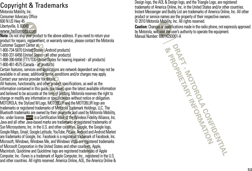 53 Copyright &amp; TrademarksMotorola Mobility, Inc.Consumer Advocacy Office600 N US Hwy 45Libertyville, IL 60048www.hellomoto.comNote: Do not ship your product to the above address. If you need to return your product for repairs, replacement, or warranty service, please contact the Motorola Customer Support Center at:1-800-734-5870 (United States - Android products)1-800-331-6456 (United States - all other products)1-888-390-6456 (TTY/TDD United States for hearing impaired - all products)1-800-461-4575 (Canada - all products)Certain features, services and applications are network dependent and may not be available in all areas; additional terms, conditions and/or charges may apply. Contact your service provider for details.All features, functionality, and other product specifications, as well as the information contained in this guide, are based upon the latest available information and believed to be accurate at the time of printing. Motorola reserves the right to change or modify any information or specifications without notice or obligation.MOTOROLA, the Stylized M Logo, MOTOBLUR and the MOTOBLUR logo are trademarks or registered trademarks of Motorola Trademark Holdings, LLC. The Bluetooth trademarks are owned by their proprietor and used by Motorola Mobility, Inc. under license.  is a Certification Mark of the Wireless Fidelity Alliance, Inc. Java and all other Java-based marks are trademarks or registered trademarks of Sun Microsystems, Inc. in the U.S. and other countries. Google, the Google logo, Google Maps, Gmail, Google Latitude, YouTube, Picasa, Android and Android Market are trademarks of Google, Inc. Facebook is a registered trademark of Facebook, Inc. Microsoft, Windows, Windows Me, and Windows Vista are registered trademarks of Microsoft Corporation in the United States and other countries. Apple, Macintosh, Quicktime and Quicktime logo are registered trademarks of Apple Computer, Inc. iTunes is a trademark of Apple Computer, Inc., registered in the U.S. and other countries. All rights reserved. America Online, AOL, the America Online &amp; Design logo, the AOL &amp; Design logo, and the Triangle Logo, are registered trademarks of America Online, Inc. in the United States and/or other countries. Instant Messenger and Buddy List are trademarks of America Online, Inc. All other product or service names are the property of their respective owners.© 2010 Motorola Mobility, Inc. All rights reserved.Caution: Changes or modifications made in the radio phone, not expressly approved by Motorola, will void the user’s authority to operate the equipment.Manual Number: 68014293001-A