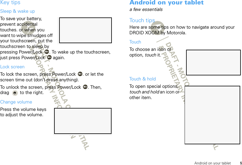 5Android on your tabletKey tipsSleep &amp; wake upTo save your battery, prevent accidental touches. or when you want to wipe smudges off your touchscreen, put the touchscreen to sleep by pressing Power/Lock . To wake up the touchscreen, just press Power/Lock  again.Lock screenTo lock the screen, press Power/Lock . or let the screen time out (don’t press anything).To unlock the screen, press Power/Lock . Then, drag  to the right.Change volumePress the volume keys to adjust the volume.Android on your tableta few essentialsTouch tipsHere are some tips on how to navigate around your DROID XOOM by Motorola.TouchTo choose an icon or option, touch it. Touch &amp; holdTo open special options, touch and hold an icon or other item. 