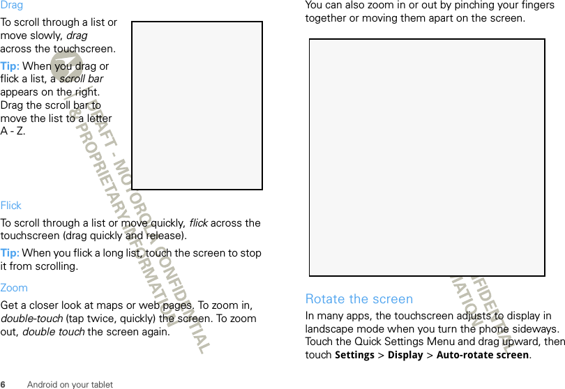 6Android on your tabletDragTo scroll through a list or move slowly, drag across the touchscreen. Tip: When you drag or flick a list, a scroll bar appears on the right. Drag the scroll bar to move the list to a letter A-Z.FlickTo scroll through a list or move quickly, flick across the touchscreen (drag quickly and release).Tip: When you flick a long list, touch the screen to stop it from scrolling.ZoomGet a closer look at maps or web pages. To zoom in, double-touch (tap twice, quickly) the screen. To zoom out, double touch the screen again.You can also zoom in or out by pinching your fingers together or moving them apart on the screen.Rotate the screenIn many apps, the touchscreen adjusts to display in landscape mode when you turn the phone sideways. Touch the Quick Settings Menu and drag upward, then touch Settings &gt; Display &gt; Auto-rotate screen.