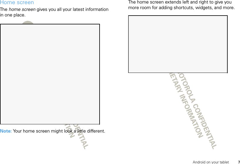 7Android on your tabletHome screenThe home screen gives you all your latest information in one place.Note: Your home screen might look a little different.The home screen extends left and right to give you more room for adding shortcuts, widgets, and more.