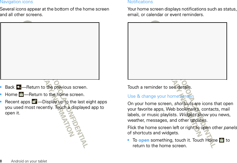 8Android on your tabletNavigation iconsSeveral icons appear at the bottom of the home screen and all other screens.•Back —Return to the previous screen.•Home —Return to the home screen.•Recent apps —Display up to the last eight apps you used most recently. Touch a displayed app to open it.NotificationsYour home screen displays notifications such as status, email, or calendar or event reminders.Touch a reminder to see details.Use &amp; change your home screenOn your home screen, shortcuts are icons that open your favorite apps, Web bookmarks, contacts, mail labels, or music playlists. Widgets show you news, weather, messages, and other updates.Flick the home screen left or right to open other panels of shortcuts and widgets.•To  open something, touch it. Touch Home  to return to the home screen.