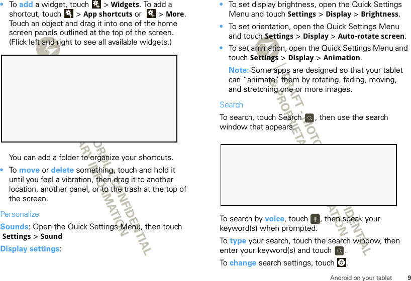 9Android on your tablet•To  add a widget, touch  &gt; Widgets. To add a shortcut, touch  &gt; App shortcuts or   &gt; More. Touch an object and drag it into one of the home screen panels outlined at the top of the screen. (Flick left and right to see all available widgets.) You can add a folder to organize your shortcuts.•To  move or delete something, touch and hold it until you feel a vibration, then drag it to another location, another panel, or to the trash at the top of the screen.PersonalizeSounds: Open the Quick Settings Menu, then touch Settings &gt; SoundDisplay settings:•To set display brightness, open the Quick Settings Menu and touch Settings &gt; Display &gt; Brightness.•To set orientation, open the Quick Settings Menu and touch Settings &gt; Display &gt;Auto-rotate screen.•To set animation, open the Quick Settings Menu and touch Settings &gt; Display &gt; Animation.Note: Some apps are designed so that your tablet can “animate” them by rotating, fading, moving, and stretching one or more images.SearchTo search, touch Search  , then use the search window that appears. To search by voice, touch  , then speak your keyword(s) when prompted.To  type your search, touch the search window, then enter your keyword(s) and touch  .To  change search settings, touch  .