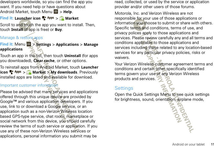 11Android on your tabletdevelopers worldwide, so you can find the app you want. If you need help or have questions about Android Market, touch Menu  &gt; Help.Find it: Launcher icon &gt;  MarketScroll to and touch the app you want to install. Then, touch Install (if app is free) or Buy.Manage &amp; restore appsFind it: Menu  &gt; Settings &gt; Applications &gt; Manage applicationsTouch an app in the list, then touch Uninstall (for apps you downloaded), Clear cache, or other options.To reinstall apps from Android Market, touch Launcher icon &gt;  Market &gt; My downloads. Previously installed apps are listed and available for download.Important customer informationPlease be advised that many services and applications offered through this unique device are provided by Google™ and various application developers. If you use, link to or download a Google service, or an application such as a non-Verizon Wireless location based GPS-type service, chat room, marketplace or social network from this device, you should carefully review the terms of such service or application. If you use any of these non-Verizon Wireless services or applications, personal information you submit may be read, collected, or used by the service or application provider and/or other users of those forums. Motorola, Inc. and Verizon Wireless are not responsible for your use of those applications or information you choose to submit or share with others. Specific terms and conditions, terms of use, and privacy polices apply to those applications and services. Please review carefully any and all terms and conditions applicable to those applications and services including those related to any location-based services for any particular privacy policies, risks or waivers.Your Verizon Wireless customer agreement terms and conditions and certain other specifically identified terms govern your use of any Verizon Wireless products and services.SettingsOpen the Quick Settings Menu to see quick settings for brightness, sound, orientation, airplane mode, 